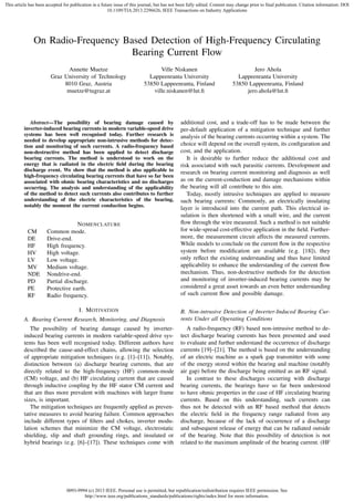 This article has been accepted for publication in a future issue of this journal, but has not been fully edited. Content may change prior to final publication. Citation information: DOI
10.1109/TIA.2013.2296626, IEEE Transactions on Industry Applications

On Radio-Frequency Based Detection of High-Frequency Circulating
Bearing Current Flow
Annette Muetze
Graz University of Technology
8010 Graz, Austria
muetze@tugraz.at

Ville Niskanen
Lappeenranta University
53850 Lappeenranta, Finland
ville.niskanen@lut.ﬁ

Abstract—The possibility of bearing damage caused by
inverter-induced bearing currents in modern variable-speed drive
systems has been well recognised today. Further research is
needed to develop appropriate non-intrusive methods for detection and monitoring of such currents. A radio-frequency based
non-destructive method has been applied to detect discharge
bearing currents. The method is understood to work on the
energy that is radiated in the electric ﬁeld during the bearing
discharge event. We show that the method is also applicable to
high-frequency circulating bearing currents that have so far been
associated with ohmic bearing characteristics and no discharges
occurring. The analysis and understanding of the applicability
of the method to detect such currents also contributes to further
understanding of the electric characteristics of the bearing,
notably the moment the current conduction begins.

CM
DE
HF
HV
LV
MV
NDE
PD
PE
RF

N OMENCLATURE
Common mode.
Drive-end.
High frequency.
High voltage.
Low voltage.
Medium voltage.
Nondrive-end.
Partial discharge.
Protective earth.
Radio frequency.
I. M OTIVATION

Jero Ahola
Lappeenranta University
53850 Lappeenranta, Finland
jero.ahola@lut.ﬁ

additional cost, and a trade-off has to be made between the
per-default application of a mitigation technique and further
analysis of the bearing currents occurring within a system. The
choice will depend on the overall system, its conﬁguration and
cost, and the application.
It is desirable to further reduce the additional cost and
risk associated with such parasitic currents. Development and
research on bearing current monitoring and diagnosis as well
as on the current-conduction and damage mechanisms within
the bearing will all contribute to this aim.
Today, mostly intrusive techniques are applied to measure
such bearing currents: Commonly, an electrically insulating
layer is introduced into the current path. This electrical insulation is then shortened with a small wire, and the current
ﬂow through the wire measured. Such a method is not suitable
for wide-spread cost-effective application in the ﬁeld. Furthermore, the measurement circuit affects the measured currents.
While models to conclude on the current ﬂow in the respective
system before modiﬁcation are available (e.g. [18]), they
only reﬂect the existing understanding and thus have limited
applicability to enhance the understanding of the current ﬂow
mechanism. Thus, non-destructive methods for the detection
and monitoring of inverter-induced bearing currents may be
considered a great asset towards an even better understanding
of such current ﬂow and possible damage.

A. Bearing Current Research, Monitoring, and Diagnosis

B. Non-intrusive Detection of Inverter-Induced Bearing Currents Under all Operating Conditions

The possibility of bearing damage caused by inverterinduced bearing currents in modern variable-speed drive systems has been well recognised today. Different authors have
described the cause-and-effect chains, allowing the selection
of appropriate mitigation techniques (e.g. [1]–[11]). Notably,
distinction between (a) discharge bearing currents, that are
directly related to the high-frequency (HF) common-mode
(CM) voltage, and (b) HF circulating current that are caused
through inductive coupling by the HF stator CM current and
that are thus more prevalent with machines with larger frame
sizes, is important.
The mitigation techniques are frequently applied as preventative measures to avoid bearing failure. Common approaches
include different types of ﬁlters and chokes, inverter modulation schemes that minimize the CM voltage, electrostatic
shielding, slip and shaft grounding rings, and insulated or
hybrid bearings (e.g. [6]–[17]). These techniques come with

A radio-frequency (RF) based non-intrusive method to detect discharge bearing currents has been presented and used
to evaluate and further understand the occurrence of discharge
currents [19]–[21]. The method is based on the understanding
of an electric machine as a spark gap transmitter with some
of the energy stored within the bearing and machine (notably
air gap) before the discharge being emitted as an RF signal.
In contrast to these discharges occurring with discharge
bearing currents, the bearings have so far been understood
to have ohmic properties in the case of HF circulating bearing
currents. Based on this understanding, such currents can
thus not be detected with an RF based method that detects
the electric ﬁeld in the frequency range radiated from any
discharge, because of the lack of occurrence of a discharge
and subsequent release of energy that can be radiated outside
of the bearing. Note that this possibility of detection is not
related to the maximum amplitude of the bearing current. (HF

0093-9994 (c) 2013 IEEE. Personal use is permitted, but republication/redistribution requires IEEE permission. See
http://www.ieee.org/publications_standards/publications/rights/index.html for more information.

 