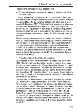 6 Fonctionnalités de programmation
103
Précautions par rapport aux applications
• Commande de commutation de moteur et Moniteur de sélec-
tion du moteur
Lorsque vous utilisez la Commande de commutation de moteur,
assurez-vous de changer de moteur quand il est à l'arrêt complet
(i.e., quand la sortie du variateur est sur OFF alors que la Com-
mande RUN est sur OFF). Vérifiez l'état du Moniteur de sélection
de moteur et des contacteurs M1 et M2 avec une séquence
externe ou un séquenceur et démarrez le variateur uniquement
après avoir contrôlé que la commutation du moteur a eu lieu. Le
processus de commutation du moteur dure 50 ms maxi. pour le
variateur.
Si vous essayez de commuter le moteur pendant le fonctionne-
ment ou alors que le moteur décélère jusqu'à l'arrêt, la commuta-
tion n'a pas lieu, une alarme SEr (erreur de séquence) s'affiche,
une alarme de sortie multifonction est sortie vers la console
numérique et le fonctionnement continue. Pas de génération
d'erreur. Lorsque le moteur arrive à l'arrêt complet (c'est-à-dire
quand la sortie du variateur est sur OFF), le processus de com-
mutation est exécuté.
• Protection moteur électrothermique (OL1)
La protection moteur électrothermique s'effectue en fonction de
n036 (Courant nominal du moteur) quand le moteur 1 est sélec-
tionné et en fonction de n161 (Courant nominal Moteur 2) quand
le moteur 2 est sélectionné. Quand une Commande de commu-
tation de moteur est affectée pour une borne d'entrée multifonc-
tion, les calculs OL1 pour le moteur 1 et le moteur 2 sont toujours
exécutés, quel que soit l'état de la borne d'entrée Commande de
commutation de moteur.
Les données de détection du courant de sortie pour les calculs
OL1 sont fournies séparément pour le moteur 1 et le moteur 2.
(Si le moteur 1 est sélectionné, les données de détection du cou-
rant de sortie sont calculées pour le moteur 1 avec le courant de
sortie actuel et les données de détection du courant de sortie
sont calculées pour le moteur 2 avec un courant de sortie de
0,0 A. Si le moteur 2 est sélectionné, les données de détection
du courant de sortie sont calculées pour le moteur 2 avec le cou-
rant de sortie actuel et les données de détection du courant de
sortie sont calculées pour le moteur 1 avec un courant de sortie
de 0,0 A.)
 