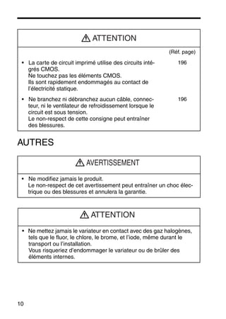 10
AUTRES
(Réf. page)
• La carte de circuit imprimé utilise des circuits inté-
grés CMOS.
Ne touchez pas les éléments CMOS.
Ils sont rapidement endommagés au contact de
l’électricité statique.
196
• Ne branchez ni débranchez aucun câble, connec-
teur, ni le ventilateur de refroidissement lorsque le
circuit est sous tension.
Le non-respect de cette consigne peut entraîner
des blessures.
196
• Ne modifiez jamais le produit.
Le non-respect de cet avertissement peut entraîner un choc élec-
trique ou des blessures et annulera la garantie.
• Ne mettez jamais le variateur en contact avec des gaz halogènes,
tels que le fluor, le chlore, le brome, et l’iode, même durant le
transport ou l’installation.
Vous risqueriez d’endommager le variateur ou de brûler des
éléments internes.
ATTENTION
AVERTISSEMENT
ATTENTION
 