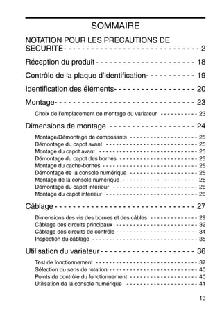 13
SOMMAIRE
NOTATION POUR LES PRECAUTIONS DE
SECURITE- - - - - - - - - - - - - - - - - - - - - - - - - - - - - - 2
Réception du produit - - - - - - - - - - - - - - - - - - - - - - 18
Contrôle de la plaque d’identification- - - - - - - - - - - 19
Identification des éléments- - - - - - - - - - - - - - - - - - 20
Montage- - - - - - - - - - - - - - - - - - - - - - - - - - - - - - - 23
Choix de l'emplacement de montage du variateur - - - - - - - - - - - 23
Dimensions de montage - - - - - - - - - - - - - - - - - - - 24
Montage/Démontage de composants - - - - - - - - - - - - - - - - - - - - 25
Démontage du capot avant - - - - - - - - - - - - - - - - - - - - - - - - - - - 25
Montage du capot avant - - - - - - - - - - - - - - - - - - - - - - - - - - - - - 25
Démontage du capot des bornes - - - - - - - - - - - - - - - - - - - - - - - 25
Montage du cache-bornes - - - - - - - - - - - - - - - - - - - - - - - - - - - - 25
Démontage de la console numérique - - - - - - - - - - - - - - - - - - - - 25
Montage de la console numérique - - - - - - - - - - - - - - - - - - - - - - 26
Démontage du capot inférieur - - - - - - - - - - - - - - - - - - - - - - - - - 26
Montage du capot inférieur - - - - - - - - - - - - - - - - - - - - - - - - - - - 26
Câblage - - - - - - - - - - - - - - - - - - - - - - - - - - - - - - - 27
Dimensions des vis des bornes et des câbles - - - - - - - - - - - - - - 29
Câblage des circuits principaux - - - - - - - - - - - - - - - - - - - - - - - - 32
Câblage des circuits de contrôle - - - - - - - - - - - - - - - - - - - - - - - - 34
Inspection du câblage - - - - - - - - - - - - - - - - - - - - - - - - - - - - - - - 35
Utilisation du variateur - - - - - - - - - - - - - - - - - - - - - 36
Test de fonctionnement - - - - - - - - - - - - - - - - - - - - - - - - - - - - - - 37
Sélection du sens de rotation - - - - - - - - - - - - - - - - - - - - - - - - - - 40
Points de contrôle du fonctionnement - - - - - - - - - - - - - - - - - - - - 40
Utilisation de la console numérique - - - - - - - - - - - - - - - - - - - - - 41
 