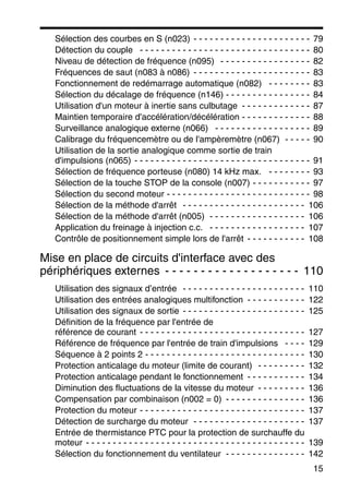 15
Sélection des courbes en S (n023) - - - - - - - - - - - - - - - - - - - - - - 79
Détection du couple - - - - - - - - - - - - - - - - - - - - - - - - - - - - - - - - 80
Niveau de détection de fréquence (n095) - - - - - - - - - - - - - - - - - 82
Fréquences de saut (n083 à n086) - - - - - - - - - - - - - - - - - - - - - - 83
Fonctionnement de redémarrage automatique (n082) - - - - - - - - 83
Sélection du décalage de fréquence (n146) - - - - - - - - - - - - - - - - 84
Utilisation d'un moteur à inertie sans culbutage - - - - - - - - - - - - - 87
Maintien temporaire d'accélération/décélération - - - - - - - - - - - - - 88
Surveillance analogique externe (n066) - - - - - - - - - - - - - - - - - - 89
Calibrage du fréquencemètre ou de l'ampèremètre (n067) - - - - - 90
Utilisation de la sortie analogique comme sortie de train
d'impulsions (n065) - - - - - - - - - - - - - - - - - - - - - - - - - - - - - - - - - 91
Sélection de fréquence porteuse (n080) 14 kHz max. - - - - - - - - 93
Sélection de la touche STOP de la console (n007) - - - - - - - - - - - 97
Sélection du second moteur - - - - - - - - - - - - - - - - - - - - - - - - - - - 98
Sélection de la méthode d'arrêt - - - - - - - - - - - - - - - - - - - - - - - 106
Sélection de la méthode d'arrêt (n005) - - - - - - - - - - - - - - - - - - 106
Application du freinage à injection c.c. - - - - - - - - - - - - - - - - - - 107
Contrôle de positionnement simple lors de l'arrêt - - - - - - - - - - - 108
Mise en place de circuits d'interface avec des
périphériques externes - - - - - - - - - - - - - - - - - - - 110
Utilisation des signaux d’entrée - - - - - - - - - - - - - - - - - - - - - - - 110
Utilisation des entrées analogiques multifonction - - - - - - - - - - - 122
Utilisation des signaux de sortie - - - - - - - - - - - - - - - - - - - - - - - 125
Définition de la fréquence par l'entrée de
référence de courant - - - - - - - - - - - - - - - - - - - - - - - - - - - - - - - 127
Référence de fréquence par l'entrée de train d'impulsions - - - - 129
Séquence à 2 points 2 - - - - - - - - - - - - - - - - - - - - - - - - - - - - - - 130
Protection anticalage du moteur (limite de courant) - - - - - - - - - 132
Protection anticalage pendant le fonctionnement - - - - - - - - - - - 134
Diminution des fluctuations de la vitesse du moteur - - - - - - - - - 136
Compensation par combinaison (n002 = 0) - - - - - - - - - - - - - - - 136
Protection du moteur - - - - - - - - - - - - - - - - - - - - - - - - - - - - - - - 137
Détection de surcharge du moteur - - - - - - - - - - - - - - - - - - - - - 137
Entrée de thermistance PTC pour la protection de surchauffe du
moteur - - - - - - - - - - - - - - - - - - - - - - - - - - - - - - - - - - - - - - - - - 139
Sélection du fonctionnement du ventilateur - - - - - - - - - - - - - - - 142
 