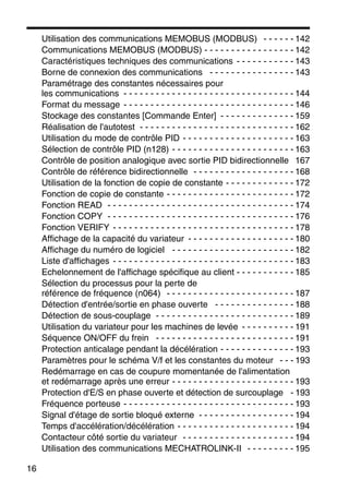 16
Utilisation des communications MEMOBUS (MODBUS) - - - - - - 142
Communications MEMOBUS (MODBUS) - - - - - - - - - - - - - - - - - 142
Caractéristiques techniques des communications - - - - - - - - - - - 143
Borne de connexion des communications - - - - - - - - - - - - - - - - 143
Paramétrage des constantes nécessaires pour
les communications - - - - - - - - - - - - - - - - - - - - - - - - - - - - - - - - 144
Format du message - - - - - - - - - - - - - - - - - - - - - - - - - - - - - - - - 146
Stockage des constantes [Commande Enter] - - - - - - - - - - - - - - 159
Réalisation de l'autotest - - - - - - - - - - - - - - - - - - - - - - - - - - - - - 162
Utilisation du mode de contrôle PID - - - - - - - - - - - - - - - - - - - - - 163
Sélection de contrôle PID (n128) - - - - - - - - - - - - - - - - - - - - - - - 163
Contrôle de position analogique avec sortie PID bidirectionnelle 167
Contrôle de référence bidirectionnelle - - - - - - - - - - - - - - - - - - - 168
Utilisation de la fonction de copie de constante - - - - - - - - - - - - - 172
Fonction de copie de constante - - - - - - - - - - - - - - - - - - - - - - - - 172
Fonction READ - - - - - - - - - - - - - - - - - - - - - - - - - - - - - - - - - - - 174
Fonction COPY - - - - - - - - - - - - - - - - - - - - - - - - - - - - - - - - - - - 176
Fonction VERIFY - - - - - - - - - - - - - - - - - - - - - - - - - - - - - - - - - - 178
Affichage de la capacité du variateur - - - - - - - - - - - - - - - - - - - - 180
Affichage du numéro de logiciel - - - - - - - - - - - - - - - - - - - - - - - 182
Liste d'affichages - - - - - - - - - - - - - - - - - - - - - - - - - - - - - - - - - - 183
Echelonnement de l'affichage spécifique au client - - - - - - - - - - - 185
Sélection du processus pour la perte de
référence de fréquence (n064) - - - - - - - - - - - - - - - - - - - - - - - - 187
Détection d'entrée/sortie en phase ouverte - - - - - - - - - - - - - - - 188
Détection de sous-couplage - - - - - - - - - - - - - - - - - - - - - - - - - - 189
Utilisation du variateur pour les machines de levée - - - - - - - - - - 191
Séquence ON/OFF du frein - - - - - - - - - - - - - - - - - - - - - - - - - - 191
Protection anticalage pendant la décélération - - - - - - - - - - - - - - 193
Paramètres pour le schéma V/f et les constantes du moteur - - - 193
Redémarrage en cas de coupure momentanée de l'alimentation
et redémarrage après une erreur - - - - - - - - - - - - - - - - - - - - - - - 193
Protection d'E/S en phase ouverte et détection de surcouplage - 193
Fréquence porteuse - - - - - - - - - - - - - - - - - - - - - - - - - - - - - - - - 193
Signal d'étage de sortie bloqué externe - - - - - - - - - - - - - - - - - - 194
Temps d'accélération/décélération - - - - - - - - - - - - - - - - - - - - - - 194
Contacteur côté sortie du variateur - - - - - - - - - - - - - - - - - - - - - 194
Utilisation des communications MECHATROLINK-II - - - - - - - - - 195
 