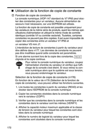172
Utilisation de la fonction de copie de constante
Fonction de copie de constante
La console numérique JVOP-147 standard du V7 IP65 peut stoc-
ker des constantes pour un variateur. Aucune alimentation de
secours n'est nécessaire, car une EEPROM est utilisée.
La fonction de copie de constante est possible uniquement pour
les variateurs de la même série de produits, ayant les mêmes spé-
cifications d'alimentation et utilisant le même mode de contrôle
identique (contrôle V/f ou contrôle vectoriel). Toutefois, certaines
constantes ne peuvent pas être copiées. Il est aussi impossible de
copier des constantes entre un variateur V7 IP65 et
un variateur VS mini J7.
L'interdiction de lecture de constantes à partir du variateur peut
être définie dans n177. Les données de constante ne peuvent
pas être modifiées quand cette constante est paramétrée.
Si une alarme survient lors de la copie des constantes,
clignote et la copie continue.
Pour retirer la console numérique du variateur, coupez
l'alimentation d'entrée du variateur et vérifiez que l'affi-
chage de la console s'est éteint. Si vous retirez la con-
sole numérique alors que le système est sous tension,
vous pouvez endommager le variateur.
Sélection de la fonction de copie de constante (n176)
En fonction de la valeur de n176 (Sélection de la fonction de
copie de constante), vous pouvez utiliser les fonctions suivantes.
1. Lire toutes les constantes à partir du variateur (READ) et les
stocker dans l'EEPROM de la console numérique
2. Copier les constantes stockées dans la console numérique
vers le variateur (COPY)
3. Vérifier que les constantes dans la console numérique et les
constantes dans le variateur sont les mêmes (VERIFY)
4. Afficher la capacité moteur maximum applicable et la classe
de tension du variateur pour lequel les constantes sont stoc-
kées dans la console numérique
5. Afficher le numéro de logiciel du variateur pour lequel les
constantes sont stockées dans la console numérique
PRGM
REMARQUE
 