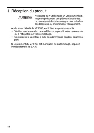 18
1 Réception du produit
N’installez ou n’utilisez pas un variateur endom-
magé ou présentant des pièces manquantes.
Le non-respect de cette consigne peut entraîner
des blessures ou endommager l’équipement.
Après avoir déballé le V7 IP65, contrôlez les points suivants :
• Vérifiez que le numéro de modèle correspond à votre commande
ou à l'étiquette sur votre emballage.
• Contrôlez si le variateur a subi des dommages pendant son trans-
port.
Si un élément du V7 IP65 est manquant ou endommagé, appelez
immédiatement le S.A.V.
ATTENTION
 