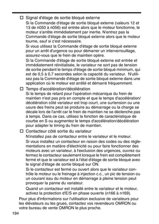 194
Signal d'étage de sortie bloqué externe
Si la Commande d'étage de sortie bloqué externe (valeurs 12 et
13 de n050 à n056) est entrée alors que le moteur fonctionne, le
moteur s'arrête immédiatement par inertie. N'entrez pas la
Commande d'étage de sortie bloqué externe alors que le moteur
tourne, sauf si c'est nécessaire.
Si vous utilisez la Commande d'étage de sortie bloqué externe
pour un arrêt d'urgence ou pour démarrer un interverrouillage,
assurez-vous que le frein de maintien opère.
Si la Commande d'étage de sortie bloqué externe est entrée et
immédiatement réinitialisée, le variateur ne sort pas de tension
de sortie pendant le temps d'étage de sortie bloqué minimum, qui
est de 0,5 à 0,7 secondes selon la capacité du variateur. N'utili-
sez pas la Commande d'étage de sortie bloqué externe dans une
application où le moteur est arrêté et démarré fréquemment.
Temps d'accélération/décélération
Si le temps de retard pour l'opération mécanique du frein de
maintien n'est pas pris en compte et que le temps d'accélération/
décélération côté variateur est trop court, une surtension ou une
usure des freins peut se produire au démarrage ou la charge se
décale lors de l'arrêt car le frein de maintien ne se déclenche pas
à temps. Dans ce cas, utilisez la fonction de caractéristique de
courbe en S ou augmentez le temps d'accélération/décélération
pour adapter le timing du frein de maintien.
Contacteur côté sortie du variateur
N'installez pas de contacteur entre le variateur et le moteur.
Si vous installez un contacteur en raison des codes ou des régle-
mentations en matière d'électricité ou pour faire fonctionner des
moteurs avec un variateur, à l'exclusion des urgences, ouvrez ou
fermez le contacteur seulement lorsque le frein est complètement
fermé et que le variateur est à l'état d'étage de sortie bloqué avec
le signal d'étage de sortie bloqué sur ON.
Si le contacteur est fermé ou ouvert alors que le variateur con-
trôle le moteur ou le freinage à injection c.c., un pic de tension ou
un courant issu du moteur en démarrage à pleine tension peut
provoquer la panne du variateur.
Quand un contacteur est installé entre le variateur et le moteur,
activez la protection d'E/S en phase ouverte (n166 à n169).
Pour plus d'informations sur l'utilisation exclusive de variateurs pour
les élévateurs ou les grues, contactez vos revendeurs OMRON ou
votre bureau de vente OMRON le plus proche.
 