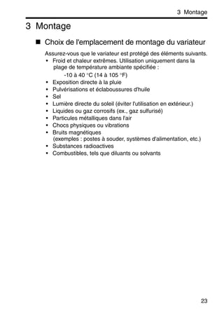 3 Montage
23
3 Montage
Choix de l'emplacement de montage du variateur
Assurez-vous que le variateur est protégé des éléments suivants.
• Froid et chaleur extrêmes. Utilisation uniquement dans la
plage de température ambiante spécifiée :
-10 à 40 °C (14 à 105 °F)
• Exposition directe à la pluie
• Pulvérisations et éclaboussures d'huile
• Sel
• Lumière directe du soleil (éviter l'utilisation en extérieur.)
• Liquides ou gaz corrosifs (ex., gaz sulfurisé)
• Particules métalliques dans l'air
• Chocs physiques ou vibrations
• Bruits magnétiques
(exemples : postes à souder, systèmes d'alimentation, etc.)
• Substances radioactives
• Combustibles, tels que diluants ou solvants
 