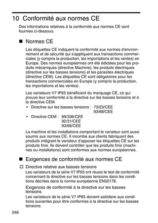 246
10 Conformité aux normes CE
Des informations relatives à la conformité aux normes CE sont
fournies ci-dessous.
Normes CE
Les étiquettes CE indiquent la conformité aux normes d'environ-
nement et de sécurité qui s'appliquent aux transactions commer-
ciales (y compris la production, les importations et les ventes) en
Europe. Des normes européennes ont été édictées pour les pro-
duits mécaniques (directive Machine), les produits électriques
(directive sur les basses tensions) et les parasites électriques
(directive CEM). Les étiquettes CE sont obligatoires pour les
transactions commerciales en Europe (y compris la production,
les importations et les ventes).
Les variateurs V7 IP65 bénéficient du marquage CE, ce qui
prouve leur conformité à la directive sur les basses tensions et à
la directive CEM.
• Directive sur les basses tensions : 73/23/CEE
93/68/CEE
• Directive CEM : 89/336/CEE
92/31/CEE
93/68/CEE
La machine et les installations comportant le variateur sont aussi
soumis aux normes CE. Il incombe aux clients fabriquant des
produits intégrant le variateur d‘apposer les étiquettes CE sur les
produits finis. Ils doivent contrôler que les produits finis (machi-
nes ou installations) sont conformes aux normes européennes.
Exigences de conformité aux normes CE
Directive relative aux basses tensions
Les variateurs de la série V7 IP65 ont réussi le test de conformité
concernant la directive sur les basses tensions dans les condi-
tions décrites dans la norme européenne EN50178.
Exigences de conformité à la directive sur les basses
tensions
Les variateurs de la série V7 IP65 doivent satisfaire aux condi-
tions suivantes pour être conformes à la directive sur les basses
tensions.
 