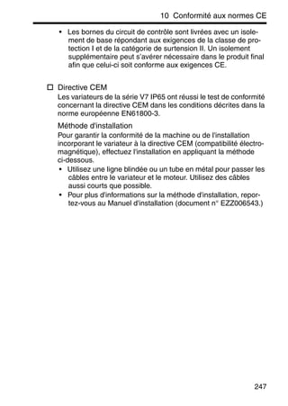 10 Conformité aux normes CE
247
• Les bornes du circuit de contrôle sont livrées avec un isole-
ment de base répondant aux exigences de la classe de pro-
tection I et de la catégorie de surtension II. Un isolement
supplémentaire peut s’avérer nécessaire dans le produit final
afin que celui-ci soit conforme aux exigences CE.
Directive CEM
Les variateurs de la série V7 IP65 ont réussi le test de conformité
concernant la directive CEM dans les conditions décrites dans la
norme européenne EN61800-3.
Méthode d'installation
Pour garantir la conformité de la machine ou de l'installation
incorporant le variateur à la directive CEM (compatibilité électro-
magnétique), effectuez l'installation en appliquant la méthode
ci-dessous.
• Utilisez une ligne blindée ou un tube en métal pour passer les
câbles entre le variateur et le moteur. Utilisez des câbles
aussi courts que possible.
• Pour plus d'informations sur la méthode d'installation, repor-
tez-vous au Manuel d'installation (document n° EZZ006543.)
 