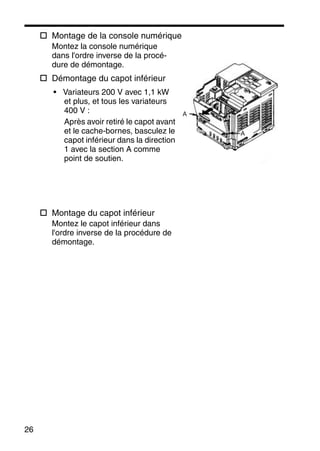 26
Montage de la console numérique
Montez la console numérique
dans l'ordre inverse de la procé-
dure de démontage.
Démontage du capot inférieur
• Variateurs 200 V avec 1,1 kW
et plus, et tous les variateurs
400 V :
Après avoir retiré le capot avant
et le cache-bornes, basculez le
capot inférieur dans la direction
1 avec la section A comme
point de soutien.
Montage du capot inférieur
Montez le capot inférieur dans
l'ordre inverse de la procédure de
démontage.
A
A
 