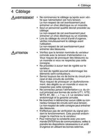 4 Câblage
27
4 Câblage
• Ne commencez le câblage qu’après avoir véri-
fié que l’alimentation est hors tension.
Le non-respect de cet avertissement peut
entraîner un choc électrique ou un incendie.
• Seul un personnel qualifié devrait procéder au
câblage.
Le non-respect de cet avertissement peut
entraîner un choc électrique ou un incendie.
• Lors du câblage du circuit d’arrêt d’urgence,
vérifiez minutieusement le câblage avant
l’utilisation.
Le non-respect de cet avertissement peut
entraîner des blessures.
• Vérifiez que la tension nominale du variateur
coïncide avec la tension d’alimentation c.a.
Vous risquez de provoquer des blessures ou
un incendie si vous ne respectez pas cette
consigne.
• Ne procédez à aucun test de rigidité sur le
variateur.
Un test de rigidité pourrait endommager les
éléments semi-conducteurs.
• Serrez toujours les vis de borne du circuit prin-
cipal et des circuits de contrôle.
Vous risquez de provoquer un dysfonctionne-
ment, des dégâts ou un incendie si vous ne
respectez pas cette consigne.
• Ne connectez jamais l’alimentation c.a. du cir-
cuit principal aux bornes de sortie U/T1, V/T2,
W/T3, B1, B2, -, + 1 ou + 2. Le variateur sera
endommagé et la garantie annulée.
• Ne branchez ni débranchez aucun câble ou con-
necteur lorsque les circuits sont sous tension.
Le non-respect de cette consigne peut entraîner
des blessures.
• N'effectuez pas de vérification du signal pen-
dant le fonctionnement. Cela pourrait endom-
mager la machine ou le variateur.
• Pour mémoriser la constante avec une com-
mande ENTER lors de communications, veillez à
prendre les dispositions nécessaires à un arrêt
d’urgence en utilisant les bornes externes.
AVERTISSEMENT
ATTENTION
 