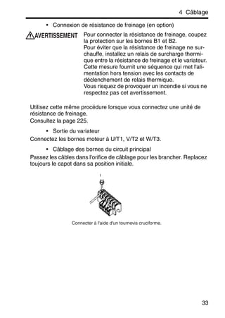 4 Câblage
33
• Connexion de résistance de freinage (en option)
Pour connecter la résistance de freinage, coupez
la protection sur les bornes B1 et B2.
Pour éviter que la résistance de freinage ne sur-
chauffe, installez un relais de surcharge thermi-
que entre la résistance de freinage et le variateur.
Cette mesure fournit une séquence qui met l'ali-
mentation hors tension avec les contacts de
déclenchement de relais thermique.
Vous risquez de provoquer un incendie si vous ne
respectez pas cet avertissement.
Utilisez cette même procédure lorsque vous connectez une unité de
résistance de freinage.
Consultez la page 225.
• Sortie du variateur
Connectez les bornes moteur à U/T1, V/T2 et W/T3.
• Câblage des bornes du circuit principal
Passez les câbles dans l'orifice de câblage pour les brancher. Replacez
toujours le capot dans sa position initiale.
AVERTISSEMENT
Connecter à l'aide d'un tournevis cruciforme.
 