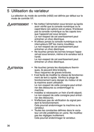 36
5 Utilisation du variateur
La sélection du mode de contrôle (n002) est définie par défaut sur le
mode de contrôle V/f.
• Ne mettez l’alimentation sous tension qu’après
avoir vérifié que la console numérique ou le
capot blanc (en option) est en place. N’enlevez
pas la console numérique ou les capots lors-
que l’appareil est sous tension.
Le non-respect de cet avertissement peut
entraîner un choc électrique.
• N’utilisez jamais la console numérique ou les
interrupteurs DIP les mains mouillées.
Le non-respect de cet avertissement peut
entraîner un choc électrique.
• Ne touchez jamais les bornes lorsque l’appa-
reil est sous tension, même si le variateur est à
l'arrêt.
Le non-respect de cet avertissement peut
entraîner un choc électrique.
• Ne touchez jamais les dissipateurs thermi-
ques, ils peuvent être brûlants.
Vous risqueriez de graves brûlures.
• Il est facile de modifier la vitesse de fonctionne-
ment de lent à rapide. Vérifiez la plage de
fonctionnement sans danger du moteur et de
la machine avant utilisation.
Le non-respect de cette consigne peut entraî-
ner des blessures ou endommager la
machine.
• Installez si nécessaire un frein d’arrêt séparé.
Le non-respect de cette consigne peut entraî-
ner des blessures.
• N'effectuez pas de vérification du signal pen-
dant le fonctionnement.
Cela pourrait endommager la machine ou le
variateur.
• Toutes les constantes définies dans le varia-
teur ont été prédéfinies en usine. Ne modifiez
pas les réglages inutilement.
Cela pourrait endommager le variateur.
AVERTISSEMENT
ATTENTION
 