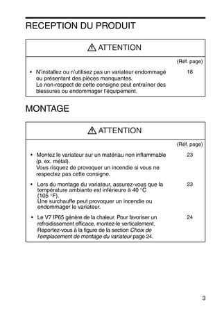 3
RECEPTION DU PRODUIT
MONTAGE
(Réf. page)
• N’installez ou n’utilisez pas un variateur endommagé
ou présentant des pièces manquantes.
Le non-respect de cette consigne peut entraîner des
blessures ou endommager l’équipement.
18
(Réf. page)
• Montez le variateur sur un matériau non inflammable
(p. ex. métal).
Vous risquez de provoquer un incendie si vous ne
respectez pas cette consigne.
23
• Lors du montage du variateur, assurez-vous que la
température ambiante est inférieure à 40 °C
(105 °F).
Une surchauffe peut provoquer un incendie ou
endommager le variateur.
23
• Le V7 IP65 génère de la chaleur. Pour favoriser un
refroidissement efficace, montez-le verticalement.
Reportez-vous à la figure de la section Choix de
l'emplacement de montage du variateur page 24.
24
ATTENTION
ATTENTION
 