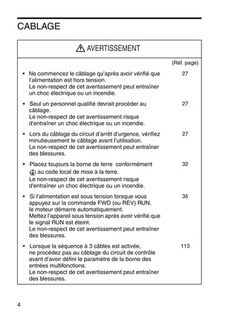 4
CABLAGE
(Réf. page)
• Ne commencez le câblage qu’après avoir vérifié que
l’alimentation est hors tension.
Le non-respect de cet avertissement peut entraîner
un choc électrique ou un incendie.
27
• Seul un personnel qualifié devrait procéder au
câblage.
Le non-respect de cet avertissement risque
d'entraîner un choc électrique ou un incendie.
27
• Lors du câblage du circuit d’arrêt d’urgence, vérifiez
minutieusement le câblage avant l’utilisation.
Le non-respect de cet avertissement peut entraîner
des blessures.
27
• Placez toujours la borne de terre conformément
au code local de mise à la terre.
Le non-respect de cet avertissement risque
d'entraîner un choc électrique ou un incendie.
32
• Si l’alimentation est sous tension lorsque vous
appuyez sur la commande FWD (ou REV) RUN,
le moteur démarre automatiquement.
Mettez l’appareil sous tension après avoir vérifié que
le signal RUN est éteint.
Le non-respect de cet avertissement peut entraîner
des blessures.
35
• Lorsque la séquence à 3 câbles est activée,
ne procédez pas au câblage du circuit de contrôle
avant d’avoir défini le paramètre de la borne des
entrées multifonctions.
Le non-respect de cet avertissement peut entraîner
des blessures.
113
AVERTISSEMENT
 