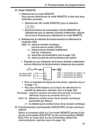 6 Fonctionnalités de programmation
61
Mode REMOTE
1. Sélectionnez le mode REMOTE.
Vous pouvez sélectionner le mode REMOTE à l'aide des deux
méthodes suivantes.
• Sélectionnez RE (mode REMOTE) pour la sélection
.
• Quand la fonction de commutation LOCAL/REMOTE est
sélectionnée pour la sélection d'entrée multifonction, désacti-
vez la borne d'entrée pour sélectionner le mode REMOTE.
2. Sélectionnez la méthode de fonctionnement en définissant la
constante n003.
n003 =0 : active la console numérique
(comme avec le mode LOCAL).
=1 : active la borne d'entrée multifonction
(voir fig. ci-dessous).
=2 : active les communications (voir la page 142).
=3 : active la carte de communications (en option).
• Exemple en cas d'utilisation de la borne d'entrée multifonction
comme référence de fonctionnement (séquence deux points)
• Pour un exemple de séquence trois points, reportez-vous à
la page 113.
• Pour plus d'informations sur la façon de sélectionner la
polarité de séquence, reportez-vous à la page 228.
Remarque : Quand le variateur est utilisé sans console numérique,
définissez toujours la constante n010 sur 0.
n010 =0 : détecte le contact erreur de la console numérique,
(paramètre par défaut)
=1 : ne détecte pas le contact erreur de la console numérique,
Fonctionnement (commandes RUN/STOP) via les communi-
cations
Définir la constante n003 sur 2 en mode REMOTE permet d'utili-
ser les commandes RUN/STOP via les communications MEMO-
BUS. Pour en savoir plus sur les commandes utilisant les
communications, reportez-vous à la page 142.
LO / RE
Run/Stop FWD
Run/Stop REV
n003 : 1 (paramètre par défaut : 0)
n050 : 1 (paramètre par défaut)
n051 : 2 (paramètre par défaut)
 