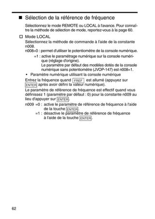 62
Sélection de la référence de fréquence
Sélectionnez le mode REMOTE ou LOCAL à l'avance. Pour connaî-
tre la méthode de sélection de mode, reportez-vous à la page 60.
Mode LOCAL
Sélectionnez la méthode de commande à l'aide de la constante
n008.
n008=0 : permet d'utiliser le potentiomètre de la console numérique.
=1 : active le paramétrage numérique sur la console numéri-
que (réglage d'origine).
Le paramètre par défaut des modèles dotés de la console
numérique sans potentiomètre (JVOP-147) est n008=1.
• Paramètre numérique utilisant la console numérique
Entrez la fréquence quand est allumé (appuyez sur
après avoir défini la valeur numérique).
Le paramètre de référence de fréquence est effectif quand vous
définissez 1 (paramètre par défaut : 0) pour la constante n009 au
lieu d'appuyer sur .
n009 =0 : active le paramètre de référence de fréquence à l'aide
de la touche .
=1 : désactive le paramètre de référence de fréquence
à l'aide de la touche .
FREF
ENTER
ENTER
ENTER
ENTER
 