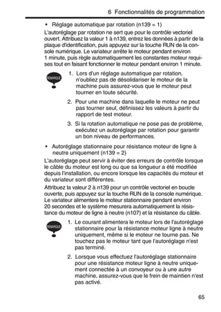 6 Fonctionnalités de programmation
65
• Réglage automatique par rotation (n139 = 1)
L'autoréglage par rotation ne sert que pour le contrôle vectoriel
ouvert. Attribuez la valeur 1 à n139, entrez les données à partir de la
plaque d'identification, puis appuyez sur la touche RUN de la con-
sole numérique. Le variateur arrête le moteur pendant environ
1 minute, puis règle automatiquement les constantes moteur requi-
ses tout en faisant fonctionner le moteur pendant environ 1 minute.
1. Lors d'un réglage automatique par rotation,
n'oubliez pas de désolidariser le moteur de la
machine puis assurez-vous que le moteur peut
tourner en toute sécurité.
2. Pour une machine dans laquelle le moteur ne peut
pas tourner seul, définissez les valeurs à partir du
rapport de test moteur.
3. Si la rotation automatique ne pose pas de problème,
exécutez un autoréglage par rotation pour garantir
un bon niveau de performances.
• Autoréglage stationnaire pour résistance moteur de ligne à
neutre uniquement (n139 = 2)
L'autoréglage peut servir à éviter des erreurs de contrôle lorsque
le câble du moteur est long ou que sa longueur a été modifiée
depuis l'installation, ou encore lorsque les capacités du moteur et
du variateur sont différentes.
Attribuez la valeur 2 à n139 pour un contrôle vectoriel en boucle
ouverte, puis appuyez sur la touche RUN de la console numérique.
Le variateur alimentera le moteur stationnaire pendant environ
20 secondes et le système mesurera automatiquement la résis-
tance du moteur de ligne à neutre (n107) et la résistance du câble.
1. Le courant alimentera le moteur lors de l'autoréglage
stationnaire pour la résistance moteur ligne à neutre
uniquement, même si le moteur ne tourne pas. Ne
touchez pas le moteur tant que l'autoréglage n'est
pas terminé.
2. Lorsque vous effectuez l'autoréglage stationnaire
pour une résistance moteur ligne à neutre unique-
ment connectée à un convoyeur ou à une autre
machine, assurez-vous que le frein de maintien n'est
pas activé.
REMARQUE
REMARQUE
 