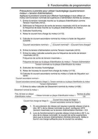 6 Fonctionnalités de programmation
67
Précautions à prendre pour utiliser l'autoréglage (quand tension
moteur > tension d'alimentation)
Appliquez la procédure suivante pour effectuer l'autoréglage si vous utilisez un
moteur dont la tension nominale est supérieure à l'alimentation d'entrée du variateur.
1. Entrez la tension nominale inscrite sur la plaque d’identification comme
Tension maximale (n012).
2. Définissez la Fréquence de sortie de tension maximale (n013) en fonction de
la fréquence de base inscrite sur la plaque d’identification du moteur.
3. Exécutez l'autotuning.
4. Notez le courant hors charge du moteur (n110).
5. Calculez le courant secondaire nominal du moteur à l'aide de l'équation
suivante :
6. Entrez la tension d'alimentation comme Tension maximale (n012).
7. Entrez la valeur calculée suivante pour la fréquence de sortie de tension
maximale (n013) :
8. Exécutez de nouveau l'autoréglage.
9. Notez de nouveau le courant hors charge du moteur (n110).
10.Calculez le courant secondaire nominal du moteur à l'aide de l'équation sui-
vante :
11.Entrez la valeur calculée de Glissement nominal du moteur (n106) :
1. Si une précision de vitesse est requise à grande vitesse (c'est-à-
dire, 90 % de la vitesse nominale ou plus), configurez n012
(tension maximale) sur la tension d'alimentation d'entrée × 0,9.
2. Lors du fonctionnement à grande vitesse (c'est-à-dire à 90 % ou
plus de la vitesse nominale), le courant de sortie augmentera
alors que la tension d'alimentation d'entrée diminuera. Veillez à
fournir une marge suffisante pour le courant du variateur.
Courant secondaire nominal (Courant nominal)² – (Courant hors charge)²=
Fréquence de sortie de tension maximale =
Fréquence de base sur la plaque d'identification du moteur × Tension d'alimentation
Tension nominale sur la plaque d'identification du moteur
Courant secondaire nominal =
Courant secondaire nominal calculé à l'étape 5 × Tension nominale sur la plaque d'identification du moteur
Tension d'alimentation
Glissement nominal du moteur =
Fréq. de base sur plaque
d'identification moteur – Vitesse nominale sur plaque d'identification moteur ×
Nombre de pôles
120
Courant hors charge de l'étape 9 ×
Courant hors charge de l'étape 4
Courant secondaire nominal de l'étape 5
REMARQUE
 