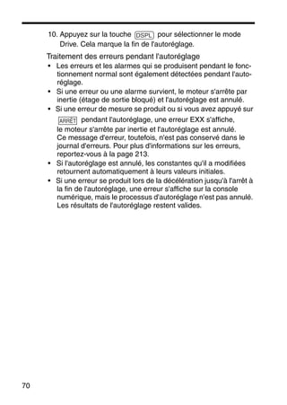 70
10. Appuyez sur la touche pour sélectionner le mode
Drive. Cela marque la fin de l'autoréglage.
Traitement des erreurs pendant l'autoréglage
• Les erreurs et les alarmes qui se produisent pendant le fonc-
tionnement normal sont également détectées pendant l'auto-
réglage.
• Si une erreur ou une alarme survient, le moteur s'arrête par
inertie (étage de sortie bloqué) et l'autoréglage est annulé.
• Si une erreur de mesure se produit ou si vous avez appuyé sur
pendant l'autoréglage, une erreur EXX s'affiche,
le moteur s'arrête par inertie et l'autoréglage est annulé.
Ce message d'erreur, toutefois, n'est pas conservé dans le
journal d'erreurs. Pour plus d'informations sur les erreurs,
reportez-vous à la page 213.
• Si l'autoréglage est annulé, les constantes qu'il a modifiées
retournent automatiquement à leurs valeurs initiales.
• Si une erreur se produit lors de la décélération jusqu'à l'arrêt à
la fin de l'autoréglage, une erreur s'affiche sur la console
numérique, mais le processus d'autoréglage n'est pas annulé.
Les résultats de l'autoréglage restent valides.
DSPL
ARRÊT
 