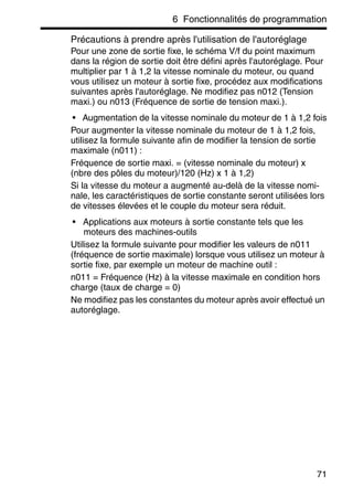 6 Fonctionnalités de programmation
71
Précautions à prendre après l'utilisation de l'autoréglage
Pour une zone de sortie fixe, le schéma V/f du point maximum
dans la région de sortie doit être défini après l'autoréglage. Pour
multiplier par 1 à 1,2 la vitesse nominale du moteur, ou quand
vous utilisez un moteur à sortie fixe, procédez aux modifications
suivantes après l'autoréglage. Ne modifiez pas n012 (Tension
maxi.) ou n013 (Fréquence de sortie de tension maxi.).
• Augmentation de la vitesse nominale du moteur de 1 à 1,2 fois
Pour augmenter la vitesse nominale du moteur de 1 à 1,2 fois,
utilisez la formule suivante afin de modifier la tension de sortie
maximale (n011) :
Fréquence de sortie maxi. = (vitesse nominale du moteur) x
(nbre des pôles du moteur)/120 (Hz) x 1 à 1,2)
Si la vitesse du moteur a augmenté au-delà de la vitesse nomi-
nale, les caractéristiques de sortie constante seront utilisées lors
de vitesses élevées et le couple du moteur sera réduit.
• Applications aux moteurs à sortie constante tels que les
moteurs des machines-outils
Utilisez la formule suivante pour modifier les valeurs de n011
(fréquence de sortie maximale) lorsque vous utilisez un moteur à
sortie fixe, par exemple un moteur de machine outil :
n011 = Fréquence (Hz) à la vitesse maximale en condition hors
charge (taux de charge = 0)
Ne modifiez pas les constantes du moteur après avoir effectué un
autoréglage.
 