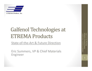Galfenol Technologies at




                                          Galfenol Research Initiatives 
ETREMA Products




                                               Meeting, Oct. 27, 2011
                                      ETREMA Proprietary Information ‐
State‐of‐the‐Art & Future Direction

Eric Summers, VP & Chief Materials 
Engineer
                                                    1
 
