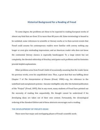 Historical	
  Background	
  for	
  a	
  Reading	
  of	
  Freud	
  
To	
  some	
  degree,	
  the	
  problems	
  are	
  those	
  to	
  be	
  expected	
  in	
  reading	
  European	
  works	
  of	
  
almost	
  any	
  kind	
  that	
  are	
  from	
  35	
  to	
  more	
  than	
  80	
  years	
  old.	
  Some	
  terminology	
  is	
  bound	
  to	
  
be	
  outdated,	
  some	
  references	
  to	
  scientific	
  or	
  literary	
  works	
  or	
  to	
  then-­‐current	
  events	
  that	
  
Freud	
   could	
   assume	
   his	
   contemporary	
   readers	
   were	
   familiar	
   with	
   convey	
   nothing	
   any	
  
longer	
  or	
  even	
  give	
  misleading	
  impressions;	
  and	
  an	
  American	
  reader	
  who	
  does	
  not	
  know	
  
the	
   continental	
   literary	
   classics	
   is	
   especially	
   handicapped.	
   To	
   a	
   large	
   extent	
   but	
   not	
  
completely,	
  the	
  devoted	
  editorship	
  of	
  Strachey	
  anticipates	
  such	
  problems	
  and	
  his	
  footnotes	
  
provide	
  helpful	
  explanations.	
  
Other	
  problems	
  arise	
  from	
  Freud's	
  habit	
  of	
  occasionally	
  assuming	
  that	
  the	
  reader	
  knew	
  
his	
  previous	
  works,	
  even	
  his	
  unpublished	
  ones.	
  Thus,	
  a	
  great	
  deal	
  that	
  was	
  baffling	
  about	
  
Chapter	
   7	
   of	
   The	
   Interpretation	
   of	
   Dreams	
   (Freud,	
   1900)—e.g.,	
   his	
   reference	
   to	
   the	
  
undefined	
  and	
  unexplained-­‐systems—became	
  intelligible	
  only	
  after	
  the	
  belated	
  publication	
  
of	
  the	
  “Project”	
  (Freud,	
  1895).	
  But	
  in	
  any	
  event,	
  many	
  students	
  of	
  Freud	
  have	
  pointed	
  out	
  
the	
   necessity	
   of	
   reading	
   him	
   sequentially.	
   His	
   thought	
   cannot	
   be	
   understood	
   if	
   his	
  
developing	
   ideas	
   are	
   taken	
   out	
   of	
   their	
   own	
   context.	
   Fortunately,	
   the	
   chronological	
  
ordering	
  of	
  the	
  Standard	
  Edition	
  and	
  of	
  these	
  abstracts	
  encourages	
  such	
  a	
  reading.	
  
THE	
  DEVELOPMENT	
  OF	
  FREUD'S	
  IDEAS	
  
There	
  were	
  four	
  major	
  and	
  overlapping	
  phases	
  of	
  Freud’s	
  scientific	
  work:	
  
 