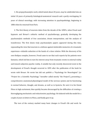 1.	
  His	
  prepsychoanalytic	
  work,	
  which	
  lasted	
  about	
  20	
  years,	
  may	
  be	
  subdivided	
  into	
  an	
  
initial	
  10	
  years	
  of	
  primarily	
  histological-­‐anatomical	
  research	
  and	
  a	
  partly	
  overlapping	
  14	
  
years	
   of	
   clinical	
   neurology,	
   with	
   increasing	
   attention	
   to	
   psychopathology,	
   beginning	
   in	
  
1886	
  when	
  he	
  returned	
  from	
  Paris.	
  
2.	
  The	
  first	
  theory	
  of	
  neurosis	
  dates	
  from	
  the	
  decade	
  of	
  the	
  1890’s,	
  when	
  Freud	
  used	
  
hypnosis	
   and	
   Breuer’s	
   cathartic	
   method	
   of	
   psychotherapy,	
   gradually	
   developing	
   the	
  
psychoanalytic	
   methods	
   of	
   free	
   association,	
   dream	
   interpretation,	
   and	
   the	
   analysis	
   of	
  
transference.	
   The	
   first	
   dozen	
   truly	
   psychoanalytic	
   papers	
   appeared	
   during	
   this	
   time,	
  
expounding	
  the	
  view	
  that	
  neurosis	
  is	
  a	
  defense	
  against	
  intolerable	
  memories	
  of	
  a	
  traumatic	
  
experience—infantile	
  seduction	
  at	
  the	
  hands	
  of	
  a	
  close	
  relative.	
  With	
  the	
  discovery	
  of	
  his	
  
own	
  Oedipus	
  complex,	
  however,	
  Freud	
  came	
  to	
  see	
  that	
  such	
  reports	
  by	
  his	
  patients	
  were	
  
fantasies,	
  which	
  led	
  him	
  to	
  turn	
  his	
  interest	
  away	
  from	
  traumatic	
  events	
  in	
  external	
  reality	
  
and	
  toward	
  subjective	
  psychic	
  reality.	
  A	
  notable	
  but	
  only	
  recently	
  discovered	
  event	
  in	
  the	
  
development	
   of	
   Freud’s	
   thought	
   occurred	
   in	
   1895	
   after	
   the	
   publication	
   of	
   the	
   book	
   he	
  
wrote	
   with	
   Breuer.	
   He	
   wrote	
   but	
   did	
   not	
   publish	
   a	
   “Psychology	
   for	
   Neurologists”	
   (or	
  
“Project	
   for	
   a	
   Scientific	
   Psychology,”	
   hereafter	
   called	
   merely	
   “the	
   Project”),	
   presenting	
   a	
  
comprehensive	
  anatomical-­‐physiological	
  model	
  of	
  the	
  nervous	
  system	
  and	
  its	
  functioning	
  
in	
   normal	
   behavior,	
   thought,	
   and	
   dreams,	
   as	
   well	
   as	
   in	
   hysteria.	
   He	
   sent	
   it	
   to	
   his	
   friend	
  
Fliess	
  in	
  high	
  excitement,	
  then	
  quickly	
  became	
  discouraged	
  by	
  the	
  difficulties	
  of	
  creating	
  a	
  
thoroughgoing	
  mechanistic	
  and	
  reductionistic	
  psychology.	
  He	
  tinkered	
  with	
  the	
  model	
  for	
  a	
  
couple	
  of	
  years	
  in	
  letters	
  to	
  Fliess,	
  and	
  finally	
  gave	
  it	
  up.	
  
The	
   turn	
   of	
   the	
   century	
   marked	
   many	
   basic	
   changes	
   in	
   Freud’s	
   life	
   and	
   work:	
   he	
  
 