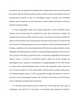 severed	
  his	
  close	
  and	
  dependent	
  friendships	
  with	
  colleagues	
  (first	
  Breuer,	
  then	
  Fliess)	
  and	
  
his	
  contacts	
  with	
  the	
  Viennese	
  medical	
  society;	
  his	
  father	
  died;	
  his	
  last	
  child	
  was	
  born;	
  he	
  
psychoanalyzed	
   himself;	
   he	
   gave	
   up	
   neurological	
   practice,	
   research,	
   and	
   conceptual	
  
models;	
  and	
  he	
  created	
  his	
  own	
  new	
  profession,	
  research	
  method,	
  and	
  theory,	
  in	
  terms	
  of	
  
which	
  he	
  worked	
  thereafter.	
  
3.	
   Freud’s	
   topographic	
   model	
   of	
   the	
   “psychic	
   apparatus’’	
   was	
   the	
   foundation	
   of	
   two	
  
decades	
   of	
   work	
   during	
   which	
   he	
   published	
   his	
   major	
   clinical	
   discoveries:	
   notably,	
   The	
  
Interpretation	
  of	
  Dreams	
  (1900)	
  and	
  Three	
  Essays	
  on	
  the	
  Theory	
  of	
  Sexuality	
  (1905b);	
  his	
  
papers	
  on	
  the	
  technique	
  used	
  in	
  psychoanalytic	
  treatment;	
  his	
  five	
  major	
  case	
  histories;	
  the	
  
central	
  works	
  of	
  metapsychology;	
  and	
  a	
  series	
  of	
  important	
  surveys	
  and	
  popularizations	
  of	
  
his	
  ideas,	
  in	
  addition	
  to	
  his	
  principal	
  applications	
  of	
  his	
  theories	
  to	
  jokes,	
  literature	
  and	
  art,	
  
biography,	
  and	
  anthropology.	
  A	
  complete	
  or	
  metapsychological	
  explanation,	
  Freud	
  wrote	
  in	
  
1915,	
  requires	
  “describing	
  a	
  psychical	
  process	
  in	
  its	
  dynamic,	
  topographical	
  and	
  economic	
  
aspects’’—that	
   is,	
   in	
   terms	
   of	
   a	
   theoretical	
   model	
   in	
   which	
   the	
   central	
   concepts	
   are	
  
psychological	
  forces,	
  structures,	
  and	
  quantities	
  of	
  energy	
  (Rapaport	
  &	
  Gill,	
  1959).	
  Hence,	
  
we	
   speak	
   of	
   three	
   metapsychological	
   points	
   of	
   view.	
   The	
   topographic	
   model,	
   which	
   was	
  
first	
  set	
  forth	
  in	
  Chapter	
  7	
  of	
  The	
  Interpretation	
  of	
  Dreams	
  and	
  was	
  further	
  elaborated	
  in	
  
the	
   metapsychological	
   papers	
   of	
   1915,	
   conceptualizes	
   thought	
   and	
   behavior	
   in	
   terms	
   of	
  
processes	
   in	
   three	
   psychological	
   systems:	
   the	
   Conscious,	
   Preconscious,	
   and	
   Unconscious	
  
(none	
  of	
  which	
  has	
  an	
  explicit	
  locus	
  in	
  the	
  brain).	
  
4.	
   In	
   the	
   final	
   period,	
   between	
   the	
   two	
   world	
   wars,	
   Freud	
   made	
   four	
   main	
   types	
   of	
  
contribution:	
   the	
   final	
   form	
   of	
   his	
   theory	
   of	
   instinctual	
   drives	
   (Beyond	
   the	
   Pleasure	
  
 