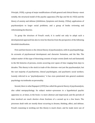 Principle,	
  1920);	
  a	
  group	
  of	
  major	
  modifications	
  of	
  both	
  general	
  and	
  clinical	
  theory—most	
  
notably,	
  the	
  structural	
  model	
  of	
  the	
  psychic	
  apparatus	
  (The	
  Ego	
  and	
  the	
  Id,	
  1923)	
  and	
  the	
  
theory	
  of	
  anxiety	
  and	
  defense	
  (Inhibitions,	
  Symptoms	
  and	
  Anxiety,	
  1926a);	
  applications	
  of	
  
psychoanalysis	
   to	
   larger	
   social	
   problems;	
   and	
   a	
   group	
   of	
   books	
   reviewing	
   and	
  
reformulating	
  his	
  theories.	
  
To	
   grasp	
   the	
   structure	
   of	
   Freud’s	
   work,	
   it	
   is	
   useful	
   not	
   only	
   to	
   adopt	
   such	
   a	
  
developmental	
  approach	
  but	
  also	
  to	
  view	
  his	
  theories	
  from	
  the	
  perspective	
  of	
  the	
  following	
  
threefold	
  classification.	
  
First	
  and	
  best	
  known	
  is	
  the	
  clinical	
  theory	
  of	
  psychoanalysis,	
  with	
  its	
  psychopathology,	
  
its	
   accounts	
   of	
   psychosexual	
   development	
   and	
   character	
   formation,	
   and	
   the	
   like.	
   The	
  
subject	
  matter	
  of	
  this	
  type	
  of	
  theorizing	
  consists	
  of	
  major	
  events	
  (both	
  real	
  and	
  fantasied)	
  
in	
  the	
  life	
  histories	
  of	
  persons,	
  events	
  occurring	
  over	
  spans	
  of	
  time	
  ranging	
  from	
  days	
  to	
  
decades.	
  This	
  theory	
  is	
  the	
  stock	
  in	
  trade	
  of	
  the	
  clinician—not	
  just	
  the	
  psychoanalyst,	
  but	
  
the	
   vast	
   majority	
   of	
   psychiatrists,	
   clinical	
   psychologists,	
   and	
   psychiatric	
   social	
   workers.	
  
Loosely	
   referred	
   to	
   as	
   “psychodynamics,”	
   it	
   has	
   even	
   penetrated	
   into	
   general	
   academic	
  
psychology	
  via	
  textbooks	
  on	
  personality.	
  
Second,	
  there	
  is	
  what	
  Rapaport	
  (1959)	
  has	
  called	
  the	
  general	
  theory	
  of	
  psychoanalysis,	
  
also	
   called	
   metapsychology.	
   Its	
   subject	
   matter—processes	
   in	
   a	
   hypothetical	
   psychic	
  
apparatus	
  or,	
  at	
  times,	
  in	
  the	
  brain—is	
  more	
  abstract	
  and	
  impersonal;	
  and	
  the	
  periods	
  of	
  
time	
   involved	
   are	
   much	
   shorter—from	
   fractions	
   of	
   a	
   second	
   up	
   to	
   a	
   few	
   hours.	
   The	
  
processes	
  dealt	
  with	
  are	
  mostly	
  those	
  occurring	
  in	
  dreams,	
  thinking,	
  affect,	
  and	
  defense.	
  
Freud’s	
   reasoning	
   in	
   working	
   out	
   this	
   theory	
   is	
   much	
   closer,	
   and	
   he	
   made	
   more	
   use	
   of	
  
 