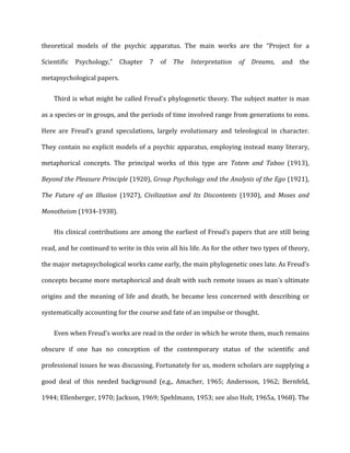 theoretical	
   models	
   of	
   the	
   psychic	
   apparatus.	
   The	
   main	
   works	
   are	
   the	
   “Project	
   for	
   a	
  
Scientific	
   Psychology,”	
   Chapter	
   7	
   of	
   The	
   Interpretation	
   of	
   Dreams,	
   and	
   the	
  
metapsychological	
  papers.	
  
Third	
  is	
  what	
  might	
  be	
  called	
  Freud's	
  phylogenetic	
  theory.	
  The	
  subject	
  matter	
  is	
  man	
  
as	
  a	
  species	
  or	
  in	
  groups,	
  and	
  the	
  periods	
  of	
  time	
  involved	
  range	
  from	
  generations	
  to	
  eons.	
  
Here	
   are	
   Freud’s	
   grand	
   speculations,	
   largely	
   evolutionary	
   and	
   teleological	
   in	
   character.	
  
They	
  contain	
  no	
  explicit	
  models	
  of	
  a	
  psychic	
  apparatus,	
  employing	
  instead	
  many	
  literary,	
  
metaphorical	
   concepts.	
   The	
   principal	
   works	
   of	
   this	
   type	
   are	
   Totem	
   and	
   Taboo	
   (1913),	
  
Beyond	
  the	
  Pleasure	
  Principle	
  (1920),	
  Group	
  Psychology	
  and	
  the	
  Analysis	
  of	
  the	
  Ego	
  (1921),	
  
The	
   Future	
   of	
   an	
   Illusion	
   (1927),	
   Civilization	
   and	
   Its	
   Discontents	
   (1930),	
   and	
   Moses	
   and	
  
Monotheism	
  (1934-­‐1938).	
  
His	
  clinical	
  contributions	
  are	
  among	
  the	
  earliest	
  of	
  Freud’s	
  papers	
  that	
  are	
  still	
  being	
  
read,	
  and	
  he	
  continued	
  to	
  write	
  in	
  this	
  vein	
  all	
  his	
  life.	
  As	
  for	
  the	
  other	
  two	
  types	
  of	
  theory,	
  
the	
  major	
  metapsychological	
  works	
  came	
  early,	
  the	
  main	
  phylogenetic	
  ones	
  late.	
  As	
  Freud’s	
  
concepts	
  became	
  more	
  metaphorical	
  and	
  dealt	
  with	
  such	
  remote	
  issues	
  as	
  man's	
  ultimate	
  
origins	
  and	
  the	
  meaning	
  of	
  life	
  and	
  death,	
  he	
  became	
  less	
  concerned	
  with	
  describing	
  or	
  
systematically	
  accounting	
  for	
  the	
  course	
  and	
  fate	
  of	
  an	
  impulse	
  or	
  thought.	
  
Even	
  when	
  Freud’s	
  works	
  are	
  read	
  in	
  the	
  order	
  in	
  which	
  he	
  wrote	
  them,	
  much	
  remains	
  
obscure	
   if	
   one	
   has	
   no	
   conception	
   of	
   the	
   contemporary	
   status	
   of	
   the	
   scientific	
   and	
  
professional	
  issues	
  he	
  was	
  discussing.	
  Fortunately	
  for	
  us,	
  modern	
  scholars	
  are	
  supplying	
  a	
  
good	
   deal	
   of	
   this	
   needed	
   background	
   (e.g.,	
   Amacher,	
   1965;	
   Andersson,	
   1962;	
   Bernfeld,	
  
1944;	
  Ellenberger,	
  1970;	
  Jackson,	
  1969;	
  Spehlmann,	
  1953;	
  see	
  also	
  Holt,	
  1965a,	
  1968).	
  The	
  
 