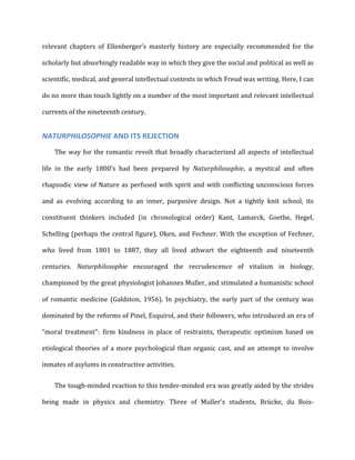 relevant	
   chapters	
   of	
   Ellenberger’s	
   masterly	
   history	
   are	
   especially	
   recommended	
   for	
   the	
  
scholarly	
  but	
  absorbingly	
  readable	
  way	
  in	
  which	
  they	
  give	
  the	
  social	
  and	
  political	
  as	
  well	
  as	
  
scientific,	
  medical,	
  and	
  general	
  intellectual	
  contexts	
  in	
  which	
  Freud	
  was	
  writing.	
  Here,	
  I	
  can	
  
do	
  no	
  more	
  than	
  touch	
  lightly	
  on	
  a	
  number	
  of	
  the	
  most	
  important	
  and	
  relevant	
  intellectual	
  
currents	
  of	
  the	
  nineteenth	
  century.	
  
NATURPHILOSOPHIE	
  AND	
  ITS	
  REJECTION	
  
The	
  way	
  for	
  the	
  romantic	
  revolt	
  that	
  broadly	
  characterized	
  all	
  aspects	
  of	
  intellectual	
  
life	
   in	
   the	
   early	
   1800’s	
   had	
   been	
   prepared	
   by	
   Naturphilosophie,	
   a	
   mystical	
   and	
   often	
  
rhapsodic	
  view	
  of	
  Nature	
  as	
  perfused	
  with	
  spirit	
  and	
  with	
  conflicting	
  unconscious	
  forces	
  
and	
   as	
   evolving	
   according	
   to	
   an	
   inner,	
   purposive	
   design.	
   Not	
   a	
   tightly	
   knit	
   school,	
   its	
  
constituent	
   thinkers	
   included	
   (in	
   chronological	
   order)	
   Kant,	
   Lamarck,	
   Goethe,	
   Hegel,	
  
Schelling	
  (perhaps	
  the	
  central	
  figure),	
  Oken,	
  and	
  Fechner.	
  With	
  the	
  exception	
  of	
  Fechner,	
  
who	
   lived	
   from	
   1801	
   to	
   1887,	
   they	
   all	
   lived	
   athwart	
   the	
   eighteenth	
   and	
   nineteenth	
  
centuries.	
   Naturphilosophie	
   encouraged	
   the	
   recrudescence	
   of	
   vitalism	
   in	
   biology,	
  
championed	
  by	
  the	
  great	
  physiologist	
  Johannes	
  Muller,	
  and	
  stimulated	
  a	
  humanistic	
  school	
  
of	
   romantic	
   medicine	
   (Galdston,	
   1956).	
   In	
   psychiatry,	
   the	
   early	
   part	
   of	
   the	
   century	
   was	
  
dominated	
  by	
  the	
  reforms	
  of	
  Pinel,	
  Esquirol,	
  and	
  their	
  followers,	
  who	
  introduced	
  an	
  era	
  of	
  
“moral	
   treatment":	
   firm	
   kindness	
   in	
   place	
   of	
   restraints,	
   therapeutic	
   optimism	
   based	
   on	
  
etiological	
  theories	
  of	
  a	
  more	
  psychological	
  than	
  organic	
  cast,	
  and	
  an	
  attempt	
  to	
  involve	
  
inmates	
  of	
  asylums	
  in	
  constructive	
  activities.	
  
The	
  tough-­‐minded	
  reaction	
  to	
  this	
  tender-­‐minded	
  era	
  was	
  greatly	
  aided	
  by	
  the	
  strides	
  
being	
   made	
   in	
   physics	
   and	
   chemistry.	
   Three	
   of	
   Muller's	
   students,	
   Brücke,	
   du	
   Bois-­‐
 