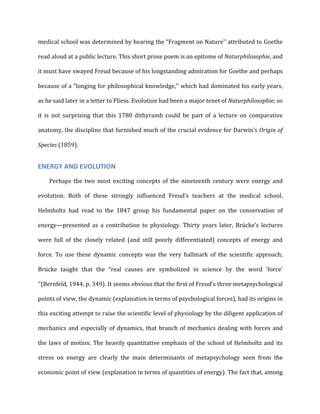 medical	
  school	
  was	
  determined	
  by	
  hearing	
  the	
  “Fragment	
  on	
  Nature’’	
  attributed	
  to	
  Goethe	
  
read	
  aloud	
  at	
  a	
  public	
  lecture.	
  This	
  short	
  prose	
  poem	
  is	
  an	
  epitome	
  of	
  Naturphilosophie,	
  and	
  
it	
  must	
  have	
  swayed	
  Freud	
  because	
  of	
  his	
  longstanding	
  admiration	
  for	
  Goethe	
  and	
  perhaps	
  
because	
  of	
  a	
  “longing	
  for	
  philosophical	
  knowledge,’’	
  which	
  had	
  dominated	
  his	
  early	
  years,	
  
as	
  he	
  said	
  later	
  in	
  a	
  letter	
  to	
  Fliess.	
  Evolution	
  had	
  been	
  a	
  major	
  tenet	
  of	
  Naturphilosophie;	
  so	
  
it	
   is	
   not	
   surprising	
   that	
   this	
   1780	
   dithyramb	
   could	
   be	
   part	
   of	
   a	
   lecture	
   on	
   comparative	
  
anatomy,	
  the	
  discipline	
  that	
  furnished	
  much	
  of	
  the	
  crucial	
  evidence	
  for	
  Darwin’s	
  Origin	
  of	
  
Species	
  (1859).	
  
ENERGY	
  AND	
  EVOLUTION	
  
Perhaps	
   the	
   two	
   most	
   exciting	
   concepts	
   of	
   the	
   nineteenth	
   century	
   were	
   energy	
   and	
  
evolution.	
   Both	
   of	
   these	
   strongly	
   influenced	
   Freud’s	
   teachers	
   at	
   the	
   medical	
   school.	
  
Helmholtz	
   had	
   read	
   to	
   the	
   1847	
   group	
   his	
   fundamental	
   paper	
   on	
   the	
   conservation	
   of	
  
energy—presented	
   as	
   a	
   contribution	
   to	
   physiology.	
   Thirty	
   years	
   later,	
   Brücke’s	
   lectures	
  
were	
   full	
   of	
   the	
   closely	
   related	
   (and	
   still	
   poorly	
   differentiated)	
   concepts	
   of	
   energy	
   and	
  
force.	
   To	
   use	
   these	
   dynamic	
   concepts	
   was	
   the	
   very	
   hallmark	
   of	
   the	
   scientific	
   approach;	
  
Brücke	
   taught	
   that	
   the	
   “real	
   causes	
   are	
   symbolized	
   in	
   science	
   by	
   the	
   word	
   ‘force’	
  
’’(Bernfeld,	
  1944,	
  p.	
  349).	
  It	
  seems	
  obvious	
  that	
  the	
  first	
  of	
  Freud’s	
  three	
  metapsychological	
  
points	
  of	
  view,	
  the	
  dynamic	
  (explanation	
  in	
  terms	
  of	
  psychological	
  forces),	
  had	
  its	
  origins	
  in	
  
this	
  exciting	
  attempt	
  to	
  raise	
  the	
  scientific	
  level	
  of	
  physiology	
  by	
  the	
  diligent	
  application	
  of	
  
mechanics	
  and	
  especially	
  of	
  dynamics,	
  that	
  branch	
  of	
  mechanics	
  dealing	
  with	
  forces	
  and	
  
the	
  laws	
  of	
  motion.	
  The	
  heavily	
  quantitative	
  emphasis	
  of	
  the	
  school	
  of	
  Helmholtz	
  and	
  its	
  
stress	
   on	
   energy	
   are	
   clearly	
   the	
   main	
   determinants	
   of	
   metapsychology	
   seen	
   from	
   the	
  
economic	
  point	
  of	
  view	
  (explanation	
  in	
  terms	
  of	
  quantities	
  of	
  energy).	
  The	
  fact	
  that,	
  among	
  
 