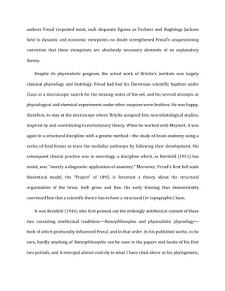 authors	
  Freud	
  respected	
  most,	
  such	
  disparate	
  figures	
  as	
  Fechner	
  and	
  Hughlings	
  Jackson	
  
held	
  to	
  dynamic	
  and	
  economic	
  viewpoints	
  no	
  doubt	
  strengthened	
  Freud's	
  unquestioning	
  
conviction	
   that	
   these	
   viewpoints	
   are	
   absolutely	
   necessary	
   elements	
   of	
   an	
   explanatory	
  
theory.	
  
Despite	
   its	
   physicalistic	
   program,	
   the	
   actual	
   work	
   of	
   Brücke’s	
   institute	
   was	
   largely	
  
classical	
  physiology	
  and	
  histology.	
  Freud	
  had	
  had	
  his	
  Darwinian	
  scientific	
  baptism	
  under	
  
Claus	
  in	
  a	
  microscopic	
  search	
  for	
  the	
  missing	
  testes	
  of	
  the	
  eel,	
  and	
  his	
  several	
  attempts	
  at	
  
physiological	
  and	
  chemical	
  experiments	
  under	
  other	
  auspices	
  were	
  fruitless.	
  He	
  was	
  happy,	
  
therefore,	
  to	
  stay	
  at	
  the	
  microscope	
  where	
  Brücke	
  assigned	
  him	
  neurohistological	
  studies,	
  
inspired	
  by	
  and	
  contributing	
  to	
  evolutionary	
  theory.	
  When	
  he	
  worked	
  with	
  Meynert,	
  it	
  was	
  
again	
  in	
  a	
  structural	
  discipline	
  with	
  a	
  genetic	
  method—the	
  study	
  of	
  brain	
  anatomy	
  using	
  a	
  
series	
  of	
  fetal	
  brains	
  to	
  trace	
  the	
  medullar	
  pathways	
  by	
  following	
  their	
  development.	
  His	
  
subsequent	
  clinical	
  practice	
  was	
  in	
  neurology,	
  a	
  discipline	
  which,	
  as	
  Bernfeld	
  (1951)	
  has	
  
noted,	
  was	
  "merely	
  a	
  diagnostic	
  application	
  of	
  anatomy.”	
  Moreover,	
  Freud's	
  first	
  full-­‐scale	
  
theoretical	
   model,	
   the	
   “Project”	
   of	
   1895,	
   is	
   foremost	
   a	
   theory	
   about	
   the	
   structural	
  
organization	
   of	
   the	
   brain,	
   both	
   gross	
   and	
   fine.	
   His	
   early	
   training	
   thus	
   demonstrably	
  
convinced	
  him	
  that	
  a	
  scientific	
  theory	
  has	
  to	
  have	
  a	
  structural	
  (or	
  topographic)	
  base.	
  
It	
  was	
  Bernfeld	
  (1944)	
  who	
  first	
  pointed	
  out	
  the	
  strikingly	
  antithetical	
  content	
  of	
  these	
  
two	
   coexisting	
   intellectual	
   traditions—Naturphilosophie	
   and	
   physicalistic	
   physiology—
both	
  of	
  which	
  profoundly	
  influenced	
  Freud,	
  and	
  in	
  that	
  order.	
  In	
  his	
  published	
  works,	
  to	
  be	
  
sure,	
  hardly	
  anything	
  of	
  Naturphilosophie	
  can	
  be	
  seen	
  in	
  the	
  papers	
  and	
  books	
  of	
  his	
  first	
  
two	
  periods,	
  and	
  it	
  emerged	
  almost	
  entirely	
  in	
  what	
  I	
  have	
  cited	
  above	
  as	
  his	
  phylogenetic,	
  
 