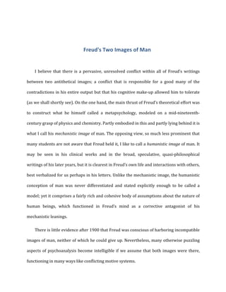 Freud's	
  Two	
  Images	
  of	
  Man	
  
I	
   believe	
   that	
   there	
   is	
   a	
   pervasive,	
   unresolved	
   conflict	
   within	
   all	
   of	
   Freud’s	
   writings	
  
between	
   two	
   antithetical	
   images;	
   a	
   conflict	
   that	
   is	
   responsible	
   for	
   a	
   good	
   many	
   of	
   the	
  
contradictions	
  in	
  his	
  entire	
  output	
  but	
  that	
  his	
  cognitive	
  make-­‐up	
  allowed	
  him	
  to	
  tolerate	
  
(as	
  we	
  shall	
  shortly	
  see).	
  On	
  the	
  one	
  hand,	
  the	
  main	
  thrust	
  of	
  Freud’s	
  theoretical	
  effort	
  was	
  
to	
   construct	
   what	
   he	
   himself	
   called	
   a	
   metapsychology,	
   modeled	
   on	
   a	
   mid-­‐nineteenth-­‐
century	
  grasp	
  of	
  physics	
  and	
  chemistry.	
  Partly	
  embodied	
  in	
  this	
  and	
  partly	
  lying	
  behind	
  it	
  is	
  
what	
  I	
  call	
  his	
  mechanistic	
  image	
  of	
  man.	
  The	
  opposing	
  view,	
  so	
  much	
  less	
  prominent	
  that	
  
many	
  students	
  are	
  not	
  aware	
  that	
  Freud	
  held	
  it,	
  I	
  like	
  to	
  call	
  a	
  humanistic	
  image	
  of	
  man.	
  It	
  
may	
   be	
   seen	
   in	
   his	
   clinical	
   works	
   and	
   in	
   the	
   broad,	
   speculative,	
   quasi-­‐philosophical	
  
writings	
  of	
  his	
  later	
  years,	
  but	
  it	
  is	
  clearest	
  in	
  Freud’s	
  own	
  life	
  and	
  interactions	
  with	
  others,	
  
best	
  verbalized	
  for	
  us	
  perhaps	
  in	
  his	
  letters.	
  Unlike	
  the	
  mechanistic	
  image,	
  the	
  humanistic	
  
conception	
   of	
   man	
   was	
   never	
   differentiated	
   and	
   stated	
   explicitly	
   enough	
   to	
   be	
   called	
   a	
  
model;	
  yet	
  it	
  comprises	
  a	
  fairly	
  rich	
  and	
  cohesive	
  body	
  of	
  assumptions	
  about	
  the	
  nature	
  of	
  
human	
   beings,	
   which	
   functioned	
   in	
   Freud’s	
   mind	
   as	
   a	
   corrective	
   antagonist	
   of	
   his	
  
mechanistic	
  leanings.	
  
There	
  is	
  little	
  evidence	
  after	
  1900	
  that	
  Freud	
  was	
  conscious	
  of	
  harboring	
  incompatible	
  
images	
  of	
  man,	
  neither	
  of	
  which	
  he	
  could	
  give	
  up.	
  Nevertheless,	
  many	
  otherwise	
  puzzling	
  
aspects	
  of	
  psychoanalysis	
  become	
  intelligible	
  if	
  we	
  assume	
  that	
  both	
  images	
  were	
  there,	
  
functioning	
  in	
  many	
  ways	
  like	
  conflicting	
  motive	
  systems.	
  
 