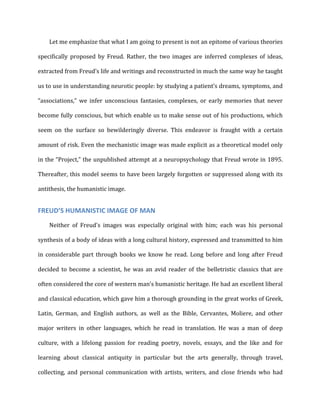 Let	
  me	
  emphasize	
  that	
  what	
  I	
  am	
  going	
  to	
  present	
  is	
  not	
  an	
  epitome	
  of	
  various	
  theories	
  
specifically	
   proposed	
   by	
   Freud.	
   Rather,	
   the	
   two	
   images	
   are	
   inferred	
   complexes	
   of	
   ideas,	
  
extracted	
  from	
  Freud’s	
  life	
  and	
  writings	
  and	
  reconstructed	
  in	
  much	
  the	
  same	
  way	
  he	
  taught	
  
us	
  to	
  use	
  in	
  understanding	
  neurotic	
  people:	
  by	
  studying	
  a	
  patient’s	
  dreams,	
  symptoms,	
  and	
  
“associations,”	
   we	
   infer	
   unconscious	
   fantasies,	
   complexes,	
   or	
   early	
   memories	
   that	
   never	
  
become	
  fully	
  conscious,	
  but	
  which	
  enable	
  us	
  to	
  make	
  sense	
  out	
  of	
  his	
  productions,	
  which	
  
seem	
   on	
   the	
   surface	
   so	
   bewilderingly	
   diverse.	
   This	
   endeavor	
   is	
   fraught	
   with	
   a	
   certain	
  
amount	
  of	
  risk.	
  Even	
  the	
  mechanistic	
  image	
  was	
  made	
  explicit	
  as	
  a	
  theoretical	
  model	
  only	
  
in	
  the	
  “Project,”	
  the	
  unpublished	
  attempt	
  at	
  a	
  neuropsychology	
  that	
  Freud	
  wrote	
  in	
  1895.	
  
Thereafter,	
  this	
  model	
  seems	
  to	
  have	
  been	
  largely	
  forgotten	
  or	
  suppressed	
  along	
  with	
  its	
  
antithesis,	
  the	
  humanistic	
  image.	
  
FREUD’S	
  HUMANISTIC	
  IMAGE	
  OF	
  MAN	
  
Neither	
   of	
   Freud's	
   images	
   was	
   especially	
   original	
   with	
   him;	
   each	
   was	
   his	
   personal	
  
synthesis	
  of	
  a	
  body	
  of	
  ideas	
  with	
  a	
  long	
  cultural	
  history,	
  expressed	
  and	
  transmitted	
  to	
  him	
  
in	
  considerable	
  part	
  through	
  books	
  we	
  know	
  he	
  read.	
  Long	
  before	
  and	
  long	
  after	
  Freud	
  
decided	
   to	
   become	
   a	
   scientist,	
   he	
   was	
   an	
   avid	
   reader	
   of	
   the	
   belletristic	
   classics	
   that	
   are	
  
often	
  considered	
  the	
  core	
  of	
  western	
  man’s	
  humanistic	
  heritage.	
  He	
  had	
  an	
  excellent	
  liberal	
  
and	
  classical	
  education,	
  which	
  gave	
  him	
  a	
  thorough	
  grounding	
  in	
  the	
  great	
  works	
  of	
  Greek,	
  
Latin,	
   German,	
   and	
   English	
   authors,	
   as	
   well	
   as	
   the	
   Bible,	
   Cervantes,	
   Moliere,	
   and	
   other	
  
major	
   writers	
   in	
   other	
   languages,	
   which	
   he	
   read	
   in	
   translation.	
   He	
   was	
   a	
   man	
   of	
   deep	
  
culture,	
   with	
   a	
   lifelong	
   passion	
   for	
   reading	
   poetry,	
   novels,	
   essays,	
   and	
   the	
   like	
   and	
   for	
  
learning	
   about	
   classical	
   antiquity	
   in	
   particular	
   but	
   the	
   arts	
   generally,	
   through	
   travel,	
  
collecting,	
   and	
   personal	
   communication	
   with	
   artists,	
   writers,	
   and	
   close	
   friends	
   who	
   had	
  
 