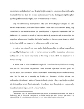 similar	
  tastes	
  and	
  education.2	
  And	
  despite	
  his	
  later,	
  negative	
  comments	
  about	
  philosophy,	
  
he	
   attended	
   no	
   less	
   than	
   five	
   courses	
   and	
   seminars	
   with	
   the	
   distinguished	
   philosopher-­‐
psychologist	
  Brentano	
  during	
  his	
  years	
  at	
  the	
  University	
  of	
  Vienna.	
  
Very	
   few	
   of	
   the	
   many	
   nonphysicians	
   who	
   were	
   drawn	
   to	
   psychoanalysis	
   and	
   who	
  
became	
  part	
  of	
  Freud’s	
  circle	
  were	
  trained	
  in	
  the	
  “harder”	
  or	
  natural	
  sciences.	
  Mainly,	
  they	
  
came	
  from	
  the	
  arts	
  and	
  humanities.	
  For	
  every	
  Waelder	
  (a	
  physicist)	
  there	
  were	
  a	
  few	
  like	
  
Sachs	
  and	
  Kris	
  (students	
  primarily	
  of	
  literature	
  and	
  art).	
  Surely	
  this	
  tells	
  us	
  something	
  not	
  
only	
  about	
  influences	
  on	
  Freud	
  but	
  the	
  kind	
  of	
  man	
  he	
  was,	
  the	
  conception	
  of	
  man	
  by	
  which	
  
he	
  lived	
  and	
  which	
  was	
  conveyed	
  by	
  subtle	
  means	
  to	
  his	
  co-­‐workers.	
  
In	
  various	
  ways,	
  then,	
  Freud	
  came	
  under	
  the	
  influence	
  of	
  the	
  prevailing	
  image	
  of	
  man	
  
conveyed	
  by	
  the	
  important	
  sector	
  of	
  western	
  culture	
  we	
  call	
  the	
  humanities.	
  Let	
  me	
  now	
  
outline	
   some	
   of	
   the	
   major	
   components	
   of	
   this	
   image	
   of	
   man,	
   which	
   can	
   be	
   discerned	
   in	
  
Freud’s	
  writings.	
  
1. Man	
  is	
  both	
  an	
  animal	
  and	
  something	
  more,	
  a	
  creature	
  with	
  aspirations	
  to	
  divinity.
Thus,	
  he	
  has	
  a	
  dual	
  nature.	
  He	
  possesses	
  carnal	
  passions,	
  vegetative	
  functions,	
  greed	
  and	
  
lust	
  for	
  power,	
  destructiveness,	
  selfish	
  concern	
  with	
  maximizing	
  pleasure	
  and	
  minimizing	
  
pain;	
   but	
   he	
   also	
   has	
   a	
   capacity	
   to	
   develop	
   art,	
   literature,	
   religion,	
   science,	
   and	
  
philosophy—the	
   abstract	
   realms	
   of	
   theoretical	
   and	
   esthetic	
   values—and	
   to	
   be	
   unselfish,	
  
altruistic,	
  and	
  nurturant.	
  This	
  is	
  a	
  complex	
  view	
  of	
  man	
  from	
  the	
  outset,	
  as	
  a	
  creature	
  who	
  
cares	
  deeply	
  about	
  higher	
  as	
  well	
  as	
  lower	
  matters.	
  
2	
   Ellenberger	
   (1970,	
   p.	
   460)	
   tells	
   us	
   that	
   Freud	
   showed	
   the	
   playwright	
   Lenormand	
   “the	
   works	
   of	
  
Shakespeare	
   and	
   of	
   the	
   Greek	
   tragedians	
   on	
   his	
   [office]	
   shelves	
   and	
   said:	
   ‘Here	
   are	
   my	
   masters.'	
   He	
  
maintained	
  that	
  the	
  essential	
  themes	
  of	
  his	
  theories	
  were	
  based	
  on	
  the	
  intuition	
  of	
  the	
  poets."	
  	
  
 