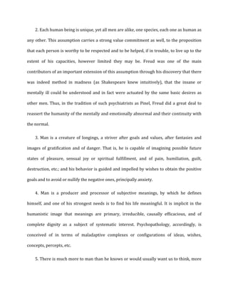 2. Each	
  human	
  being	
  is	
  unique,	
  yet	
  all	
  men	
  are	
  alike,	
  one	
  species,	
  each	
  one	
  as	
  human	
  as
any	
  other.	
  This	
  assumption	
  carries	
  a	
  strong	
  value	
  commitment	
  as	
  well,	
  to	
  the	
  proposition	
  
that	
  each	
  person	
  is	
  worthy	
  to	
  be	
  respected	
  and	
  to	
  be	
  helped,	
  if	
  in	
  trouble,	
  to	
  live	
  up	
  to	
  the	
  
extent	
   of	
   his	
   capacities,	
   however	
   limited	
   they	
   may	
   be.	
   Freud	
   was	
   one	
   of	
   the	
   main	
  
contributors	
  of	
  an	
  important	
  extension	
  of	
  this	
  assumption	
  through	
  his	
  discovery	
  that	
  there	
  
was	
   indeed	
   method	
   in	
   madness	
   (as	
   Shakespeare	
   knew	
   intuitively),	
   that	
   the	
   insane	
   or	
  
mentally	
  ill	
  could	
  be	
  understood	
  and	
  in	
  fact	
  were	
  actuated	
  by	
  the	
  same	
  basic	
  desires	
  as	
  
other	
  men.	
  Thus,	
  in	
  the	
  tradition	
  of	
  such	
  psychiatrists	
  as	
  Pinel,	
  Freud	
  did	
  a	
  great	
  deal	
  to	
  
reassert	
  the	
  humanity	
  of	
  the	
  mentally	
  and	
  emotionally	
  abnormal	
  and	
  their	
  continuity	
  with	
  
the	
  normal.	
  
3. Man	
  is	
  a	
  creature	
  of	
  longings,	
  a	
  striver	
  after	
  goals	
  and	
  values,	
  after	
  fantasies	
  and
images	
  of	
  gratification	
  and	
  of	
  danger.	
  That	
  is,	
  he	
  is	
  capable	
  of	
  imagining	
  possible	
  future	
  
states	
   of	
   pleasure,	
   sensual	
   joy	
   or	
   spiritual	
   fulfillment,	
   and	
   of	
   pain,	
   humiliation,	
   guilt,	
  
destruction,	
  etc.;	
  and	
  his	
  behavior	
  is	
  guided	
  and	
  impelled	
  by	
  wishes	
  to	
  obtain	
  the	
  positive	
  
goals	
  and	
  to	
  avoid	
  or	
  nullify	
  the	
  negative	
  ones,	
  principally	
  anxiety.	
  
4. Man	
   is	
   a	
   producer	
   and	
   processor	
   of	
   subjective	
   meanings,	
   by	
   which	
   he	
   defines
himself,	
  and	
  one	
  of	
  his	
  strongest	
  needs	
  is	
  to	
  find	
  his	
  life	
  meaningful.	
  It	
  is	
  implicit	
  in	
  the	
  
humanistic	
   image	
   that	
   meanings	
   are	
   primary,	
   irreducible,	
   causally	
   efficacious,	
   and	
   of	
  
complete	
   dignity	
   as	
   a	
   subject	
   of	
   systematic	
   interest.	
   Psychopathology,	
   accordingly,	
   is	
  
conceived	
   of	
   in	
   terms	
   of	
   maladaptive	
   complexes	
   or	
   configurations	
   of	
   ideas,	
   wishes,	
  
concepts,	
  percepts,	
  etc.	
  
5. There	
  is	
  much	
  more	
  to	
  man	
  than	
  he	
  knows	
  or	
  would	
  usually	
  want	
  us	
  to	
  think,	
  more
 