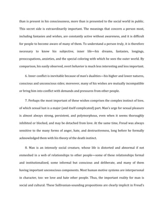 than	
  is	
  present	
  in	
  his	
  consciousness,	
  more	
  than	
  is	
  presented	
  to	
  the	
  social	
  world	
  in	
  public.	
  
This	
  secret	
  side	
  is	
  extraordinarily	
  important.	
  The	
  meanings	
  that	
  concern	
  a	
  person	
  most,	
  
including	
  fantasies	
  and	
  wishes,	
  are	
  constantly	
  active	
  without	
  awareness,	
  and	
  it	
  is	
  difficult	
  
for	
  people	
  to	
  become	
  aware	
  of	
  many	
  of	
  them.	
  To	
  understand	
  a	
  person	
  truly,	
  it	
  is	
  therefore	
  
necessary	
   to	
   know	
   his	
   subjective,	
   inner	
   life—his	
   dreams,	
   fantasies,	
   longings,	
  
preoccupations,	
  anxieties,	
  and	
  the	
  special	
  coloring	
  with	
  which	
  he	
  sees	
  the	
  outer	
  world.	
  By	
  
comparison,	
  his	
  easily	
  observed,	
  overt	
  behavior	
  is	
  much	
  less	
  interesting	
  and	
  less	
  important.	
  
6. Inner	
  conflict	
  is	
  inevitable	
  because	
  of	
  man’s	
  dualities—his	
  higher	
  and	
  lower	
  natures,
conscious	
  and	
  unconscious	
  sides;	
  moreover,	
  many	
  of	
  his	
  wishes	
  are	
  mutually	
  incompatible	
  
or	
  bring	
  him	
  into	
  conflict	
  with	
  demands	
  and	
  pressures	
  from	
  other	
  people.	
  
7. Perhaps	
  the	
  most	
  important	
  of	
  these	
  wishes	
  comprises	
  the	
  complex	
  instinct	
  of	
  love,
of	
  which	
  sexual	
  lust	
  is	
  a	
  major	
  (and	
  itself	
  complicated)	
  part.	
  Man's	
  urge	
  for	
  sexual	
  pleasure	
  
is	
   almost	
   always	
   strong,	
   persistent,	
   and	
   polymorphous,	
   even	
   when	
   it	
   seems	
   thoroughly	
  
inhibited	
  or	
  blocked,	
  and	
  may	
  be	
  detached	
  from	
  love.	
  At	
  the	
  same	
  time,	
  Freud	
  was	
  always	
  
sensitive	
  to	
  the	
  many	
  forms	
  of	
  anger,	
  hate,	
  and	
  destructiveness,	
  long	
  before	
  he	
  formally	
  
acknowledged	
  them	
  with	
  his	
  theory	
  of	
  the	
  death	
  instinct.	
  
8. Man	
   is	
   an	
   intensely	
   social	
   creature,	
   whose	
   life	
   is	
   distorted	
   and	
   abnormal	
   if	
   not
enmeshed	
  in	
  a	
  web	
  of	
  relationships	
  to	
  other	
  people—some	
  of	
  these	
  relationships	
  formal	
  
and	
   institutionalized,	
   some	
   informal	
   but	
   conscious	
   and	
   deliberate,	
   and	
   many	
   of	
   them	
  
having	
  important	
  unconscious	
  components.	
  Most	
  human	
  motive	
  systems	
  are	
  interpersonal	
  
in	
   character,	
   too:	
   we	
   love	
   and	
   hate	
   other	
   people.	
   Thus,	
   the	
   important	
   reality	
   for	
   man	
   is	
  
social	
  and	
  cultural.	
  These	
  Sullivanian-­‐sounding	
  propositions	
  are	
  clearly	
  implicit	
  in	
  Freud's	
  
 