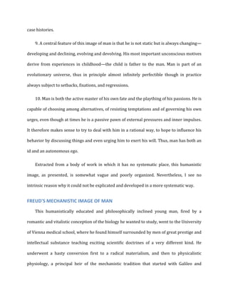 case	
  histories.	
  
9. A	
  central	
  feature	
  of	
  this	
  image	
  of	
  man	
  is	
  that	
  he	
  is	
  not	
  static	
  but	
  is	
  always	
  changing—
developing	
  and	
  declining,	
  evolving	
  and	
  devolving.	
  His	
  most	
  important	
  unconscious	
  motives	
  
derive	
   from	
   experiences	
   in	
   childhood—the	
   child	
   is	
   father	
   to	
   the	
   man.	
   Man	
   is	
   part	
   of	
   an	
  
evolutionary	
   universe,	
   thus	
   in	
   principle	
   almost	
   infinitely	
   perfectible	
   though	
   in	
   practice	
  
always	
  subject	
  to	
  setbacks,	
  fixations,	
  and	
  regressions.	
  
10. Man	
  is	
  both	
  the	
  active	
  master	
  of	
  his	
  own	
  fate	
  and	
  the	
  plaything	
  of	
  his	
  passions.	
  He	
  is
capable	
  of	
  choosing	
  among	
  alternatives,	
  of	
  resisting	
  temptations	
  and	
  of	
  governing	
  his	
  own	
  
urges,	
  even	
  though	
  at	
  times	
  he	
  is	
  a	
  passive	
  pawn	
  of	
  external	
  pressures	
  and	
  inner	
  impulses.	
  
It	
  therefore	
  makes	
  sense	
  to	
  try	
  to	
  deal	
  with	
  him	
  in	
  a	
  rational	
  way,	
  to	
  hope	
  to	
  influence	
  his	
  
behavior	
  by	
  discussing	
  things	
  and	
  even	
  urging	
  him	
  to	
  exert	
  his	
  will.	
  Thus,	
  man	
  has	
  both	
  an	
  
id	
  and	
  an	
  autonomous	
  ego.	
  
Extracted	
   from	
   a	
   body	
   of	
   work	
   in	
   which	
   it	
   has	
   no	
   systematic	
   place,	
   this	
   humanistic	
  
image,	
   as	
   presented,	
   is	
   somewhat	
   vague	
   and	
   poorly	
   organized.	
   Nevertheless,	
   I	
   see	
   no	
  
intrinsic	
  reason	
  why	
  it	
  could	
  not	
  be	
  explicated	
  and	
  developed	
  in	
  a	
  more	
  systematic	
  way.	
  
FREUD'S	
  MECHANISTIC	
  IMAGE	
  OF	
  MAN	
  
This	
   humanistically	
   educated	
   and	
   philosophically	
   inclined	
   young	
   man,	
   fired	
   by	
   a	
  
romantic	
  and	
  vitalistic	
  conception	
  of	
  the	
  biology	
  he	
  wanted	
  to	
  study,	
  went	
  to	
  the	
  University	
  
of	
  Vienna	
  medical	
  school,	
  where	
  he	
  found	
  himself	
  surrounded	
  by	
  men	
  of	
  great	
  prestige	
  and	
  
intellectual	
   substance	
   teaching	
   exciting	
   scientific	
   doctrines	
   of	
   a	
   very	
   different	
   kind.	
   He	
  
underwent	
   a	
   hasty	
   conversion	
   first	
   to	
   a	
   radical	
   materialism,	
   and	
   then	
   to	
   physicalistic	
  
physiology,	
   a	
   principal	
   heir	
   of	
   the	
   mechanistic	
   tradition	
   that	
   started	
   with	
   Galileo	
   and	
  
 