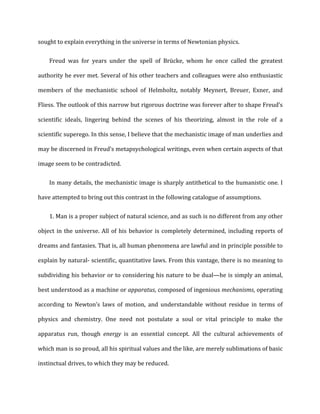 sought	
  to	
  explain	
  everything	
  in	
  the	
  universe	
  in	
  terms	
  of	
  Newtonian	
  physics.	
  
Freud	
   was	
   for	
   years	
   under	
   the	
   spell	
   of	
   Brücke,	
   whom	
   he	
   once	
   called	
   the	
   greatest	
  
authority	
  he	
  ever	
  met.	
  Several	
  of	
  his	
  other	
  teachers	
  and	
  colleagues	
  were	
  also	
  enthusiastic	
  
members	
   of	
   the	
   mechanistic	
   school	
   of	
   Helmholtz,	
   notably	
   Meynert,	
   Breuer,	
   Exner,	
   and	
  
Fliess.	
  The	
  outlook	
  of	
  this	
  narrow	
  but	
  rigorous	
  doctrine	
  was	
  forever	
  after	
  to	
  shape	
  Freud’s	
  
scientific	
   ideals,	
   lingering	
   behind	
   the	
   scenes	
   of	
   his	
   theorizing,	
   almost	
   in	
   the	
   role	
   of	
   a	
  
scientific	
  superego.	
  In	
  this	
  sense,	
  I	
  believe	
  that	
  the	
  mechanistic	
  image	
  of	
  man	
  underlies	
  and	
  
may	
  be	
  discerned	
  in	
  Freud’s	
  metapsychological	
  writings,	
  even	
  when	
  certain	
  aspects	
  of	
  that	
  
image	
  seem	
  to	
  be	
  contradicted.	
  
In	
  many	
  details,	
  the	
  mechanistic	
  image	
  is	
  sharply	
  antithetical	
  to	
  the	
  humanistic	
  one.	
  I	
  
have	
  attempted	
  to	
  bring	
  out	
  this	
  contrast	
  in	
  the	
  following	
  catalogue	
  of	
  assumptions.	
  
1. Man	
  is	
  a	
  proper	
  subject	
  of	
  natural	
  science,	
  and	
  as	
  such	
  is	
  no	
  different	
  from	
  any	
  other
object	
  in	
  the	
  universe.	
  All	
  of	
  his	
  behavior	
  is	
  completely	
  determined,	
  including	
  reports	
  of	
  
dreams	
  and	
  fantasies.	
  That	
  is,	
  all	
  human	
  phenomena	
  are	
  lawful	
  and	
  in	
  principle	
  possible	
  to	
  
explain	
  by	
  natural-­‐	
  scientific,	
  quantitative	
  laws.	
  From	
  this	
  vantage,	
  there	
  is	
  no	
  meaning	
  to	
  
subdividing	
  his	
  behavior	
  or	
  to	
  considering	
  his	
  nature	
  to	
  be	
  dual—he	
  is	
  simply	
  an	
  animal,	
  
best	
  understood	
  as	
  a	
  machine	
  or	
  apparatus,	
  composed	
  of	
  ingenious	
  mechanisms,	
  operating	
  
according	
   to	
   Newton’s	
   laws	
   of	
   motion,	
   and	
   understandable	
   without	
   residue	
   in	
   terms	
   of	
  
physics	
   and	
   chemistry.	
   One	
   need	
   not	
   postulate	
   a	
   soul	
   or	
   vital	
   principle	
   to	
   make	
   the	
  
apparatus	
   run,	
   though	
   energy	
   is	
   an	
   essential	
   concept.	
   All	
   the	
   cultural	
   achievements	
   of	
  
which	
  man	
  is	
  so	
  proud,	
  all	
  his	
  spiritual	
  values	
  and	
  the	
  like,	
  are	
  merely	
  sublimations	
  of	
  basic	
  
instinctual	
  drives,	
  to	
  which	
  they	
  may	
  be	
  reduced.	
  
 