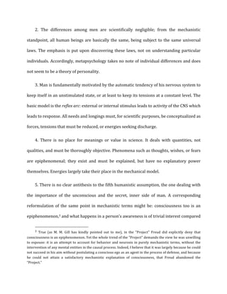 2. The	
   differences	
   among	
   men	
   are	
   scientifically	
   negligible;	
   from	
   the	
   mechanistic
standpoint,	
  all	
  human	
  beings	
  are	
  basically	
  the	
  same,	
  being	
  subject	
  to	
  the	
  same	
  universal	
  
laws.	
  The	
  emphasis	
  is	
  put	
  upon	
  discovering	
  these	
  laws,	
  not	
  on	
  understanding	
  particular	
  
individuals.	
  Accordingly,	
  metapsychology	
  takes	
  no	
  note	
  of	
  individual	
  differences	
  and	
  does	
  
not	
  seem	
  to	
  be	
  a	
  theory	
  of	
  personality.	
  
3. Man	
  is	
  fundamentally	
  motivated	
  by	
  the	
  automatic	
  tendency	
  of	
  his	
  nervous	
  system	
  to
keep	
  itself	
  in	
  an	
  unstimulated	
  state,	
  or	
  at	
  least	
  to	
  keep	
  its	
  tensions	
  at	
  a	
  constant	
  level.	
  The	
  
basic	
  model	
  is	
  the	
  reflex	
  arc:	
  external	
  or	
  internal	
  stimulus	
  leads	
  to	
  activity	
  of	
  the	
  CNS	
  which	
  
leads	
  to	
  response.	
  All	
  needs	
  and	
  longings	
  must,	
  for	
  scientific	
  purposes,	
  be	
  conceptualized	
  as	
  
forces,	
  tensions	
  that	
  must	
  be	
  reduced,	
  or	
  energies	
  seeking	
  discharge.	
  
4. There	
   is	
   no	
   place	
   for	
   meanings	
   or	
   value	
   in	
   science.	
   It	
   deals	
   with	
   quantities,	
   not
qualities,	
  and	
  must	
  be	
  thoroughly	
  objective.	
  Phenomena	
  such	
  as	
  thoughts,	
  wishes,	
  or	
  fears	
  
are	
   epiphenomenal;	
   they	
   exist	
   and	
   must	
   be	
   explained,	
   but	
   have	
   no	
   explanatory	
   power	
  
themselves.	
  Energies	
  largely	
  take	
  their	
  place	
  in	
  the	
  mechanical	
  model.	
  
5. There	
  is	
  no	
  clear	
  antithesis	
  to	
  the	
  fifth	
  humanistic	
  assumption,	
  the	
  one	
  dealing	
  with
the	
   importance	
   of	
   the	
   unconscious	
   and	
   the	
   secret,	
   inner	
   side	
   of	
   man.	
   A	
   corresponding	
  
reformulation	
  of	
  the	
  same	
  point	
  in	
  mechanistic	
  terms	
  might	
  be:	
  consciousness	
  too	
  is	
  an	
  
epiphenomenon,3	
  and	
  what	
  happens	
  in	
  a	
  person’s	
  awareness	
  is	
  of	
  trivial	
  interest	
  compared	
  
3	
   True	
   (as	
   M.	
   M.	
   Gill	
   has	
   kindly	
   pointed	
   out	
   to	
   me),	
   in	
   the	
   "Project"	
   Freud	
   did	
   explicitly	
   deny	
   that	
  
consciousness	
  is	
  an	
  epiphenomenon.	
  Yet	
  the	
  whole	
  trend	
  of	
  the	
  “Project"	
  demands	
  the	
  view	
  he	
  was	
  unwilling	
  
to	
  espouse:	
  it	
  is	
  an	
  attempt	
  to	
  account	
  for	
  behavior	
  and	
  neurosis	
  in	
  purely	
  mechanistic	
  terms,	
  without	
  the	
  
intervention	
  of	
  any	
  mental	
  entities	
  in	
  the	
  causal	
  process.	
  Indeed,	
  I	
  believe	
  that	
  it	
  was	
  largely	
  because	
  he	
  could	
  
not	
  succeed	
  in	
  his	
  aim	
  without	
  postulating	
  a	
  conscious	
  ego	
  as	
  an	
  agent	
  in	
  the	
  process	
  of	
  defense,	
  and	
  because	
  
he	
   could	
   not	
   attain	
   a	
   satisfactory	
   mechanistic	
   explanation	
   of	
   consciousness,	
   that	
   Freud	
   abandoned	
   the	
  
“Project."	
  	
  
 