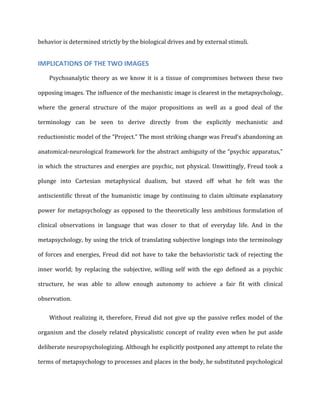 behavior	
  is	
  determined	
  strictly	
  by	
  the	
  biological	
  drives	
  and	
  by	
  external	
  stimuli.	
  
IMPLICATIONS	
  OF	
  THE	
  TWO	
  IMAGES	
  
Psychoanalytic	
   theory	
   as	
   we	
   know	
   it	
   is	
   a	
   tissue	
   of	
   compromises	
   between	
   these	
   two	
  
opposing	
  images.	
  The	
  influence	
  of	
  the	
  mechanistic	
  image	
  is	
  clearest	
  in	
  the	
  metapsychology,	
  
where	
   the	
   general	
   structure	
   of	
   the	
   major	
   propositions	
   as	
   well	
   as	
   a	
   good	
   deal	
   of	
   the	
  
terminology	
   can	
   be	
   seen	
   to	
   derive	
   directly	
   from	
   the	
   explicitly	
   mechanistic	
   and	
  
reductionistic	
  model	
  of	
  the	
  “Project.”	
  The	
  most	
  striking	
  change	
  was	
  Freud’s	
  abandoning	
  an	
  
anatomical-­‐neurological	
  framework	
  for	
  the	
  abstract	
  ambiguity	
  of	
  the	
  “psychic	
  apparatus,”	
  
in	
  which	
  the	
  structures	
  and	
  energies	
  are	
  psychic,	
  not	
  physical.	
  Unwittingly,	
  Freud	
  took	
  a	
  
plunge	
   into	
   Cartesian	
   metaphysical	
   dualism,	
   but	
   staved	
   off	
   what	
   he	
   felt	
   was	
   the	
  
antiscientific	
  threat	
  of	
  the	
  humanistic	
  image	
  by	
  continuing	
  to	
  claim	
  ultimate	
  explanatory	
  
power	
  for	
  metapsychology	
  as	
  opposed	
  to	
  the	
  theoretically	
  less	
  ambitious	
  formulation	
  of	
  
clinical	
   observations	
   in	
   language	
   that	
   was	
   closer	
   to	
   that	
   of	
   everyday	
   life.	
   And	
   in	
   the	
  
metapsychology,	
  by	
  using	
  the	
  trick	
  of	
  translating	
  subjective	
  longings	
  into	
  the	
  terminology	
  
of	
  forces	
  and	
  energies,	
  Freud	
  did	
  not	
  have	
  to	
  take	
  the	
  behavioristic	
  tack	
  of	
  rejecting	
  the	
  
inner	
   world;	
   by	
   replacing	
   the	
   subjective,	
   willing	
   self	
   with	
   the	
   ego	
   defined	
   as	
   a	
   psychic	
  
structure,	
   he	
   was	
   able	
   to	
   allow	
   enough	
   autonomy	
   to	
   achieve	
   a	
   fair	
   fit	
   with	
   clinical	
  
observation.	
  
Without	
  realizing	
  it,	
  therefore,	
  Freud	
  did	
  not	
  give	
  up	
  the	
  passive	
  reflex	
  model	
  of	
  the	
  
organism	
  and	
  the	
  closely	
  related	
  physicalistic	
  concept	
  of	
  reality	
  even	
  when	
  he	
  put	
  aside	
  
deliberate	
  neuropsychologizing.	
  Although	
  he	
  explicitly	
  postponed	
  any	
  attempt	
  to	
  relate	
  the	
  
terms	
  of	
  metapsychology	
  to	
  processes	
  and	
  places	
  in	
  the	
  body,	
  he	
  substituted	
  psychological	
  
 