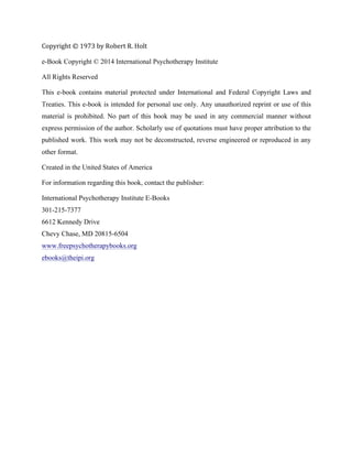 Copyright	
  ©	
  1973	
  by	
  Robert	
  R.	
  Holt	
  
e-Book Copyright © 2014 International Psychotherapy Institute
All Rights Reserved
This e-book contains material protected under International and Federal Copyright Laws and
Treaties. This e-book is intended for personal use only. Any unauthorized reprint or use of this
material is prohibited. No part of this book may be used in any commercial manner without
express permission of the author. Scholarly use of quotations must have proper attribution to the
published work. This work may not be deconstructed, reverse engineered or reproduced in any
other format.
Created in the United States of America
For information regarding this book, contact the publisher:
International Psychotherapy Institute E-Books
301-215-7377
6612 Kennedy Drive
Chevy Chase, MD 20815-6504
www.freepsychotherapybooks.org
ebooks@theipi.org
	
  
	
  
	
   	
  
 