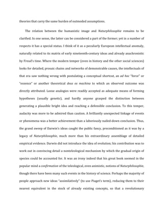 theories	
  that	
  carry	
  the	
  same	
  burden	
  of	
  outmoded	
  assumptions.	
  
The	
   relation	
   between	
   the	
   humanistic	
   image	
   and	
   Naturphilosophie	
   remains	
   to	
   be	
  
clarified.	
  In	
  one	
  sense,	
  the	
  latter	
  can	
  be	
  considered	
  a	
  part	
  of	
  the	
  former;	
  yet	
  in	
  a	
  number	
  of	
  
respects	
  it	
  has	
  a	
  special	
  status.	
  I	
  think	
  of	
  it	
  as	
  a	
  peculiarly	
  European	
  intellectual	
  anomaly,	
  
naturally	
  related	
  to	
  its	
  matrix	
  of	
  early	
  nineteenth-­‐century	
  ideas	
  and	
  already	
  anachronistic	
  
by	
  Freud’s	
  time.	
  Where	
  the	
  modern	
  temper	
  (even	
  in	
  history	
  and	
  the	
  other	
  social	
  sciences)	
  
looks	
  for	
  detailed,	
  prosaic	
  chains	
  and	
  networks	
  of	
  demonstrable	
  causes,	
  the	
  intellectuals	
  of	
  
that	
  era	
  saw	
  nothing	
  wrong	
  with	
  postulating	
  a	
  conceptual	
  shortcut,	
  an	
  ad	
  hoc	
  “force”	
  or	
  
“essence”	
   or	
   another	
   theoretical	
   deus	
   ex	
   machina	
   to	
   which	
   an	
   observed	
   outcome	
   was	
  
directly	
  attributed.	
  Loose	
  analogies	
  were	
  readily	
  accepted	
  as	
  adequate	
  means	
  of	
  forming	
  
hypotheses	
   (usually	
   genetic),	
   and	
   hardly	
   anyone	
   grasped	
   the	
   distinction	
   between	
  
generating	
   a	
   plausible	
   bright	
   idea	
   and	
   reaching	
   a	
   defensible	
   conclusion.	
   To	
   this	
   temper,	
  
audacity	
  was	
  more	
  to	
  be	
  admired	
  than	
  caution.	
  A	
  brilliantly	
  unexpected	
  linkage	
  of	
  events	
  
or	
  phenomena	
  was	
  a	
  better	
  achievement	
  than	
  a	
  laboriously	
  nailed-­‐down	
  conclusion.	
  Thus,	
  
the	
  grand	
  sweep	
  of	
  Darwin’s	
  ideas	
  caught	
  the	
  public	
  fancy,	
  preconditioned	
  as	
  it	
  was	
  by	
  a	
  
legacy	
   of	
   Naturphilosophie,	
   much	
   more	
   than	
   his	
   extraordinary	
   assemblage	
   of	
   detailed	
  
empirical	
  evidence.	
  Darwin	
  did	
  not	
  introduce	
  the	
  idea	
  of	
  evolution;	
  his	
  contribution	
  was	
  to	
  
work	
  out	
  in	
  convincing	
  detail	
  a	
  nonteleological	
  mechanism	
  by	
  which	
  the	
  gradual	
  origin	
  of	
  
species	
  could	
  be	
  accounted	
  for.	
  It	
  was	
  an	
  irony	
  indeed	
  that	
  his	
  great	
  book	
  seemed	
  in	
  the	
  
popular	
  mind	
  a	
  confirmation	
  of	
  the	
  teleological,	
  even	
  animistic,	
  notions	
  of	
  Naturphilosophie,	
  
though	
  there	
  have	
  been	
  many	
  such	
  events	
  in	
  the	
  history	
  of	
  science.	
  Perhaps	
  the	
  majority	
  of	
  
people	
  approach	
  new	
  ideas	
  “assimilatively"	
  (to	
  use	
  Piaget’s	
  term),	
  reducing	
  them	
  to	
  their	
  
nearest	
   equivalent	
   in	
   the	
   stock	
   of	
   already	
   existing	
   concepts,	
   so	
   that	
   a	
   revolutionary	
  
 