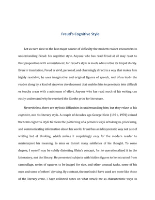 Freud’s	
  Cognitive	
  Style	
  
Let	
  us	
  turn	
  now	
  to	
  the	
  last	
  major	
  source	
  of	
  difficulty	
  the	
  modern	
  reader	
  encounters	
  in	
  
understanding	
  Freud:	
  his	
  cognitive	
  style.	
  Anyone	
  who	
  has	
  read	
  Freud	
  at	
  all	
  may	
  react	
  to	
  
that	
  proposition	
  with	
  astonishment,	
  for	
  Freud’s	
  style	
  is	
  much	
  admired	
  for	
  its	
  limpid	
  clarity.	
  
Even	
  in	
  translation,	
  Freud	
  is	
  vivid,	
  personal,	
  and	
  charmingly	
  direct	
  in	
  a	
  way	
  that	
  makes	
  him	
  
highly	
   readable;	
   he	
   uses	
   imaginative	
   and	
   original	
   figures	
   of	
   speech,	
   and	
   often	
   leads	
   the	
  
reader	
  along	
  by	
  a	
  kind	
  of	
  stepwise	
  development	
  that	
  enables	
  him	
  to	
  penetrate	
  into	
  difficult	
  
or	
  touchy	
  areas	
  with	
  a	
  minimum	
  of	
  effort.	
  Anyone	
  who	
  has	
  read	
  much	
  of	
  his	
  writing	
  can	
  
easily	
  understand	
  why	
  he	
  received	
  the	
  Goethe	
  prize	
  for	
  literature.	
  
Nevertheless,	
  there	
  are	
  stylistic	
  difficulties	
  in	
  understanding	
  him;	
  but	
  they	
  relate	
  to	
  his	
  
cognitive,	
  not	
  his	
  literary	
  style.	
  A	
  couple	
  of	
  decades	
  ago	
  George	
  Klein	
  (1951,	
  1970)	
  coined	
  
the	
  term	
  cognitive	
  style	
  to	
  mean	
  the	
  patterning	
  of	
  a	
  person’s	
  ways	
  of	
  taking	
  in,	
  processing,	
  
and	
  communicating	
  information	
  about	
  his	
  world.	
  Freud	
  has	
  an	
  idiosyncratic	
  way	
  not	
  just	
  of	
  
writing	
   but	
   of	
   thinking,	
   which	
   makes	
   it	
   surprisingly	
   easy	
   for	
   the	
   modern	
   reader	
   to	
  
misinterpret	
   his	
   meaning,	
   to	
   miss	
   or	
   distort	
   many	
   subtleties	
   of	
   his	
   thought.	
   To	
   some	
  
degree,	
  I	
  myself	
  may	
  be	
  subtly	
  distorting	
  Klein’s	
  concept,	
  for	
  he	
  operationalized	
  it	
  in	
  the	
  
laboratory,	
  not	
  the	
  library.	
  He	
  presented	
  subjects	
  with	
  hidden	
  figures	
  to	
  be	
  extracted	
  from	
  
camouflage,	
  series	
  of	
  squares	
  to	
  be	
  judged	
  for	
  size,	
  and	
  other	
  unusual	
  tasks,	
  some	
  of	
  his	
  
own	
  and	
  some	
  of	
  others’	
  devising.	
  By	
  contrast,	
  the	
  methods	
  I	
  have	
  used	
  are	
  more	
  like	
  those	
  
of	
   the	
   literary	
   critic.	
   I	
   have	
   collected	
   notes	
   on	
   what	
   struck	
   me	
   as	
   characteristic	
   ways	
   in	
  
 