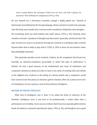 used	
   a	
   certain	
   phrase,	
   the	
   meaning	
   of	
   which	
   was	
   not	
   clear,	
   and	
   with	
   a	
   grimace	
   he	
  
answered:	
  “Pure	
  Schlamperei"	
  (sloppiness)	
  (1953,	
  p.	
  33f.).	
  
He	
   was	
   himself	
   not	
   a	
   meticulous	
   translator,	
   though	
   a	
   highly	
   gifted	
   one.	
   “Instead	
   of	
  
laboriously	
  transcribing	
  from	
  the	
  foreign	
  language,	
  idioms	
  and	
  all,	
  he	
  would	
  read	
  a	
  passage,	
  
close	
  the	
  book,	
  and	
  consider	
  how	
  a	
  German	
  writer	
  would	
  have	
  clothed	
  the	
  same	
  thoughts	
  …	
  
His	
   translating	
   work	
   was	
   both	
   brilliant	
   and	
   rapid”	
   (Jones,	
   1953,	
   p.	
   55).	
   Similarly,	
   Jones	
  
remarks	
  on	
  Freud’s	
  “quickness	
  of	
  thought	
  and	
  observation”	
  generally,	
  and	
  the	
  fact	
  that	
  “His	
  
type	
  of	
  mind	
  was	
  such	
  as	
  to	
  penetrate	
  through	
  the	
  material	
  to	
  something	
  really	
  essential	
  
beyond	
  rather	
  than	
  to	
  dally	
  or	
  play	
  with	
  it”	
  (1955,	
  p.	
  399).	
  In	
  short,	
  he	
  was	
  intuitive	
  rather	
  
than	
  ploddingly	
  systematic.	
  
This	
  particular	
  paradox	
  can	
  be	
  resolved,	
  I	
  believe,	
  by	
  the	
  recognition	
  that	
  Freud	
  was,	
  
basically,	
   an	
   obsessive-­‐compulsive	
   personality,	
   in	
   which	
   this	
   type	
   of	
   ambivalence	
   is	
  
familiar.	
   He	
   had	
   a	
   good	
   measure	
   of	
   the	
   fundamental	
   anal	
   traits	
   of	
   orderliness	
   and	
  
compulsive	
  attention	
  to	
  detail;	
  yet	
  when	
  it	
  came	
  to	
  his	
  mode	
  of	
  working	
  with	
  such	
  details	
  
as	
  the	
  slightest	
  turn	
  of	
  phrase	
  in	
  the	
  telling	
  of	
  a	
  dream	
  (which	
  only	
  a	
  compulsive	
  would	
  
have	
  noticed	
  in	
  the	
  first	
  place),	
  he	
  showed	
  a	
  gift	
  for	
  intuition.	
  After	
  all,	
  as	
  Jones	
  never	
  tires	
  
of	
  reminding	
  us,	
  he	
  was	
  a	
  genius,	
  a	
  man	
  of	
  extraordinary	
  intelligence.	
  
NATURE	
  OF	
  FREUD'S	
  INTELLECT	
  
What	
   kind	
   of	
   intelligence	
   was	
   it,	
   then?	
   If	
   we	
   adopt	
   the	
   frame	
   of	
   reference	
   of	
   the	
  
Wechsler	
   intelligence	
   tests,	
   it	
   was	
   first	
   of	
   all	
   predominantly	
   a	
   verbal	
   rather	
   than	
   a	
  
performance	
  sort	
  of	
  ability.	
  I	
  have	
  seen	
  no	
  evidence	
  that	
  Freud	
  was	
  specially	
  gifted	
  with	
  his	
  
hands.	
  He	
  failed	
  as	
  a	
  chemical	
  experimenter	
  (Jones,	
  1953,	
  p.	
  54),	
  and	
  though	
  he	
  was	
  a	
  good	
  
 