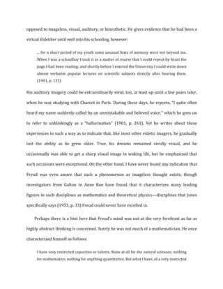 opposed	
  to	
  imageless,	
  visual,	
  auditory,	
  or	
  kinesthetic.	
  He	
  gives	
  evidence	
  that	
  he	
  had	
  been	
  a	
  
virtual	
  Eidetiker	
  until	
  well	
  into	
  his	
  schooling,	
  however:	
  
...	
  for	
  a	
  short	
  period	
  of	
  my	
  youth	
  some	
  unusual	
  feats	
  of	
  memory	
  were	
  not	
  beyond	
  me.	
  
When	
  I	
  was	
  a	
  schoolboy	
  I	
  took	
  it	
  as	
  a	
  matter	
  of	
  course	
  that	
  I	
  could	
  repeat	
  by	
  heart	
  the	
  
page	
  I	
  had	
  been	
  reading;	
  and	
  shortly	
  before	
  I	
  entered	
  the	
  University	
  I	
  could	
  write	
  down	
  
almost	
   verbatim	
   popular	
   lectures	
   on	
   scientific	
   subjects	
   directly	
   after	
   hearing	
   them.	
  
(1901,	
  p.	
  135)	
  
His	
  auditory	
  imagery	
  could	
  be	
  extraordinarily	
  vivid,	
  too,	
  at	
  least	
  up	
  until	
  a	
  few	
  years	
  later,	
  
when	
  he	
  was	
  studying	
  with	
  Charcot	
  in	
  Paris.	
  During	
  these	
  days,	
  he	
  reports,	
  “I	
  quite	
  often	
  
heard	
  my	
  name	
  suddenly	
  called	
  by	
  an	
  unmistakable	
  and	
  beloved	
  voice,’’	
  which	
  he	
  goes	
  on	
  
to	
   refer	
   to	
   unblinkingly	
   as	
   a	
   “hallucination’’	
   (1901,	
   p.	
   261).	
   Yet	
   he	
   writes	
   about	
   these	
  
experiences	
  in	
  such	
  a	
  way	
  as	
  to	
  indicate	
  that,	
  like	
  most	
  other	
  eidetic	
  imagers,	
  he	
  gradually	
  
lost	
   the	
   ability	
   as	
   he	
   grew	
   older.	
   True,	
   his	
   dreams	
   remained	
   vividly	
   visual,	
   and	
   he	
  
occasionally	
  was	
  able	
  to	
  get	
  a	
  sharp	
  visual	
  image	
  in	
  waking	
  life,	
  but	
  he	
  emphasized	
  that	
  
such	
  occasions	
  were	
  exceptional.	
  On	
  the	
  other	
  hand,	
  I	
  have	
  never	
  found	
  any	
  indication	
  that	
  
Freud	
   was	
   even	
   aware	
   that	
   such	
   a	
   phenomenon	
   as	
   imageless	
   thought	
   exists;	
   though	
  
investigators	
   from	
   Galton	
   to	
   Anne	
   Roe	
   have	
   found	
   that	
   it	
   characterizes	
   many	
   leading	
  
figures	
  in	
  such	
  disciplines	
  as	
  mathematics	
  and	
  theoretical	
  physics—disciplines	
  that	
  Jones	
  
specifically	
  says	
  (1953,	
  p.	
  33)	
  Freud	
  could	
  never	
  have	
  excelled	
  in.	
  
Perhaps	
  there	
  is	
  a	
  hint	
  here	
  that	
  Freud’s	
  mind	
  was	
  not	
  at	
  the	
  very	
  forefront	
  as	
  far	
  as	
  
highly	
  abstract	
  thinking	
  is	
  concerned.	
  Surely	
  he	
  was	
  not	
  much	
  of	
  a	
  mathematician.	
  He	
  once	
  
characterized	
  himself	
  as	
  follows:	
  
I	
  have	
  very	
  restricted	
  capacities	
  or	
  talents.	
  None	
  at	
  all	
  for	
  the	
  natural	
  sciences;	
  nothing	
  
for	
  mathematics;	
  nothing	
  for	
  anything	
  quantitative.	
  But	
  what	
  I	
  have,	
  of	
  a	
  very	
  restricted	
  
 