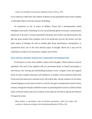 nature,	
  was	
  probably	
  very	
  intensive.	
  (Quoted	
  in	
  Jones,	
  1955,	
  p.	
  397)	
  
As	
  we	
  shall	
  see	
  a	
  little	
  later,	
  this	
  relative	
  weakness	
  in	
  the	
  quantitative	
  factor	
  had	
  a	
  number	
  
of	
  noticeable	
  effects	
  on	
  Freud’s	
  manner	
  of	
  thinking.	
  
To	
   summarize	
   so	
   far,	
   in	
   terms	
   of	
   abilities,	
   Freud	
   had	
   a	
   predominantly	
   verbal	
  
intelligence	
  and	
  mode	
  of	
  thinking.	
  He	
  was	
  extraordinarily	
  gifted	
  at	
  memory,	
  concentration,	
  
passive	
  (or	
  as	
  he	
  put	
  it,	
  “evenly-­‐suspended”)	
  attention,	
  and	
  creative	
  concept-­‐formation.	
  His	
  
gift	
  was	
  more	
  analytic	
  than	
  synthetic,	
  just	
  as	
  his	
  preference	
  was	
  for	
  the	
  former	
  over	
  the	
  
latter	
   aspect	
   of	
   thinking.	
   He	
   had	
   no	
   notable	
   gifts	
   along	
   sensorimotor,	
   manipulative,	
   or	
  
quantitative	
   lines,	
   nor	
   in	
   the	
   most	
   abstract	
   types	
   of	
   thought.	
   Above	
   all,	
   it	
   may	
   not	
   be	
  
superfluous	
  to	
  add,	
  he	
  was	
  productive,	
  original,	
  and	
  creative.	
  
SELF-­‐CRITICAL	
  DOUBTS	
  VERSUS	
  SELF-­‐CONFIDENT	
  DETERMINATION	
  
In	
  moving	
  on	
  to	
  some	
  more	
  stylistic	
  aspects	
  of	
  his	
  thought,	
  I	
  shall	
  continue	
  to	
  pursue	
  
antitheses.	
  One	
  such	
  is	
  the	
  cognitive	
  side	
  of	
  a	
  prominent	
  theme	
  in	
  Freud’s	
  personality:	
  a	
  
self-­‐critical,	
  even	
  retiring	
  and	
  self-­‐doubting	
  modesty	
  versus	
  a	
  largely	
  covert	
  and	
  negated	
  
thirst	
  for	
  fame	
  coupled	
  with	
  great	
  self-­‐confidence.	
  A	
  number	
  of	
  the	
  quotations	
  both	
  from	
  
Freud	
  and	
  from	
  Jones	
  have	
  touched	
  on	
  his	
  self-­‐critical	
  side,	
  and	
  the	
  evidence	
  for	
  his	
  deep-­‐
seated	
  longing	
  to	
  see	
  his	
  name	
  carved	
  on	
  a	
  rock	
  for	
  the	
  ages	
  is	
  omnipresent	
  in	
  Jones’s	
  three	
  
volumes,	
  though	
  the	
  disciple	
  outdid	
  the	
  master	
  in	
  protesting	
  that	
  it	
  wasn’t	
  so.	
  Both	
  of	
  these	
  
facets	
  of	
  Freud’s	
  mind	
  come	
  out	
  in	
  relation	
  to	
  the	
  ideas	
  he	
  set	
  forth	
  in	
  Beyond	
  the	
  Pleasure	
  
Principle.	
  He	
  wrote:	
  
What	
   follows	
   is	
   speculation,	
   often	
   far-­‐fetched	
   speculation,	
   which	
   the	
   reader	
   will	
  
consider	
  or	
  dismiss	
  according	
  to	
  his	
  individual	
  predilection.	
  (1920,	
  p.	
  24)	
  
 