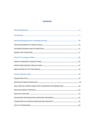 Contents	
  
Acknowledgments	
  ...........................................................................................................	
  6	
  
Introduction	
  ....................................................................................................................	
  7	
  
Historical	
  Background	
  for	
  a	
  Reading	
  of	
  Freud	
  .................................................................	
  10	
  
THE	
  DEVELOPMENT	
  OF	
  FREUD'S	
  IDEAS	
  ............................................................................................................	
  10	
  
NATURPHILOSOPHIE	
  AND	
  ITS	
  REJECTION	
  .......................................................................................................	
  15	
  
ENERGY	
  AND	
  EVOLUTION.	
  .......................................................................................................................................	
  17	
  
Freud's	
  Two	
  Images	
  of	
  Man	
  ............................................................................................	
  20	
  
FREUD’S	
  HUMANISTIC	
  IMAGE	
  OF	
  MAN	
  ..............................................................................................................	
  21	
  
FREUD'S	
  MECHANISTIC	
  IMAGE	
  OF	
  MAN	
  ............................................................................................................	
  25	
  
IMPLICATIONS	
  OF	
  THE	
  TWO	
  IMAGES	
  .................................................................................................................	
  29	
  
Freud’s	
  Cognitive	
  Style	
  ...................................................................................................	
  34	
  
CHARACTER	
  STYLE	
  ......................................................................................................................................................	
  35	
  
NATURE	
  OF	
  FREUD'S	
  INTELLECT	
  ..........................................................................................................................	
  36	
  
SELF-­‐CRITICAL	
  DOUBTS	
  VERSUS	
  SELF-­‐CONFIDENT	
  DETERMINATION	
  .............................................	
  39	
  
ANALYSIS	
  VERSUS	
  SYNTHESIS	
  ...............................................................................................................................	
  43	
  
DIALECTIC	
  DUALISM.	
  ..................................................................................................................................................	
  43	
  
TOLERATED	
  CONTRADICTION	
  (SYNTHESIS	
  DEFERRED)	
  ..........................................................................	
  44	
  
CONCEPTION	
  OF	
  SCIENTIFIC	
  METHOD	
  AND	
  CONCEPTS.	
  ...........................................................................	
  47	
  
STYLE	
  OF	
  THEORIZING	
  ...............................................................................................................................................	
  50	
  
 