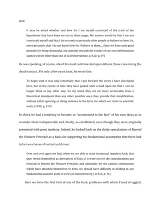 And:	
  
It	
   may	
   be	
   asked	
   whether	
   and	
   how	
   far	
   I	
   am	
   myself	
   convinced	
   of	
   the	
   truth	
   of	
   the	
  
hypotheses	
  that	
  have	
  been	
  set	
  out	
  in	
  these	
  pages.	
  My	
  answer	
  would	
  be	
  that	
  I	
  am	
  not	
  
convinced	
  myself	
  and	
  that	
  I	
  do	
  not	
  seek	
  to	
  persuade	
  other	
  people	
  to	
  believe	
  in	
  them.	
  Or,	
  
more	
  precisely,	
  that	
  I	
  do	
  not	
  know	
  how	
  far	
  I	
  believe	
  in	
  them....	
  Since	
  we	
  have	
  such	
  good	
  
grounds	
  for	
  being	
  distrustful,	
  our	
  attitude	
  towards	
  the	
  results	
  of	
  our	
  own	
  deliberations	
  
cannot	
  well	
  be	
  other	
  than	
  one	
  of	
  cool	
  benevolence.	
  (1920,	
  p.	
  59)	
  
He	
  was	
  speaking,	
  of	
  course,	
  about	
  his	
  most	
  controversial	
  speculations,	
  those	
  concerning	
  the	
  
death	
  instinct.	
  Yet	
  only	
  a	
  few	
  years	
  later,	
  he	
  wrote	
  this:	
  
To	
   begin	
   with	
   it	
   was	
   only	
   tentatively	
   that	
   I	
   put	
   forward	
   the	
   views	
   I	
   have	
   developed	
  
here,	
   but	
   in	
   the	
   course	
   of	
   time	
   they	
   have	
   gained	
   such	
   a	
   hold	
   upon	
   me	
   that	
   I	
   can	
   no	
  
longer	
   think	
   in	
   any	
   other	
   way.	
   To	
   my	
   mind,	
   they	
   are	
   far	
   more	
   serviceable	
   from	
   a	
  
theoretical	
  standpoint	
  than	
  any	
  other	
  possible	
  ones;	
  they	
  provide	
  that	
  simplification,	
  
without	
  either	
  ignoring	
  or	
  doing	
  violence	
  to	
  the	
  facts,	
  for	
  which	
  we	
  strive	
  in	
  scientific	
  
work.	
  (1930,	
  p.	
  119)	
  
In	
  short,	
  he	
  had	
  a	
  tendency	
  to	
  become	
  so	
  “accustomed	
  to	
  the	
  face”	
  of	
  his	
  own	
  ideas	
  as	
  to	
  
consider	
  them	
  indispensable	
  and,	
  finally,	
  as	
  established,	
  even	
  though	
  they	
  were	
  originally	
  
presented	
  with	
  great	
  modesty.	
  Indeed,	
  he	
  looked	
  back	
  on	
  the	
  shaky	
  speculations	
  of	
  Beyond	
  
the	
  Pleasure	
  Principle	
  as	
  a	
  basis	
  for	
  supporting	
  his	
  fundamental	
  assumption	
  that	
  there	
  had	
  
to	
  be	
  two	
  classes	
  of	
  instinctual	
  drives:	
  
Over	
  and	
  over	
  again	
  we	
  find,	
  when	
  we	
  are	
  able	
  to	
  trace	
  instinctual	
  impulses	
  back,	
  that	
  
they	
  reveal	
  themselves	
  as	
  derivatives	
  of	
  Eros.	
  If	
  it	
  were	
  not	
  for	
  the	
  considerations	
  put	
  
forward	
  in	
  Beyond	
  the	
  Pleasure	
  Principle,	
  and	
  ultimately	
  for	
  the	
  sadistic	
  constituents	
  
which	
  have	
  attached	
  themselves	
  to	
  Eros,	
  we	
  should	
  have	
  difficulty	
  in	
  holding	
  to	
  our	
  
fundamental	
  dualistic	
  point	
  of	
  view	
  [in	
  instinct	
  theory).	
  (1923,	
  p.	
  46)	
  
Here	
  we	
  have	
  the	
  first	
  hint	
  of	
  one	
  of	
  the	
  basic	
  problems	
  with	
  which	
  Freud	
  struggled,	
  
 